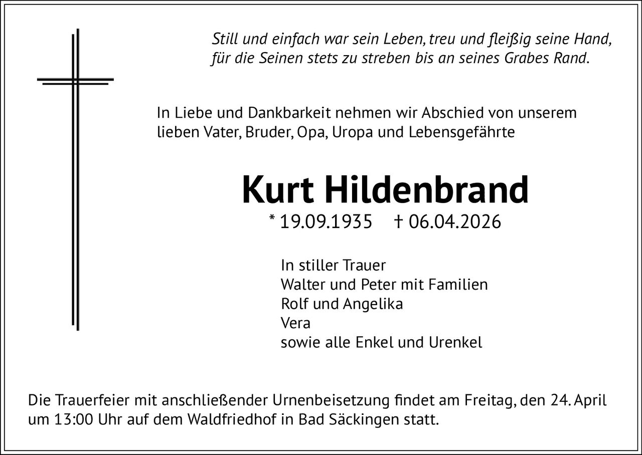 Still und einfach war sein Leben, treu und fleißig seine Hand,
für die Seinen stets zu streben bis an seines Grabes Rand.
In Liebe und Dankbarkeit nehmen wir Abschied von unserem
lieben Vater, Bruder, Opa, Uropa und Lebensgefährte

Kurt Hildenbrand
* 19.09.1935

† 06.04.2026

In stiller Trauer
Walter und Peter mit Familien
Rolf und Angelika
Vera
sowie alle Enkel und Urenkel
Die Trauerfeier mit anschließender Urnenbeisetzung findet am Freitag, den 24. April
um 13:00 Uhr auf dem Waldfriedhof in Bad Säckingen statt.