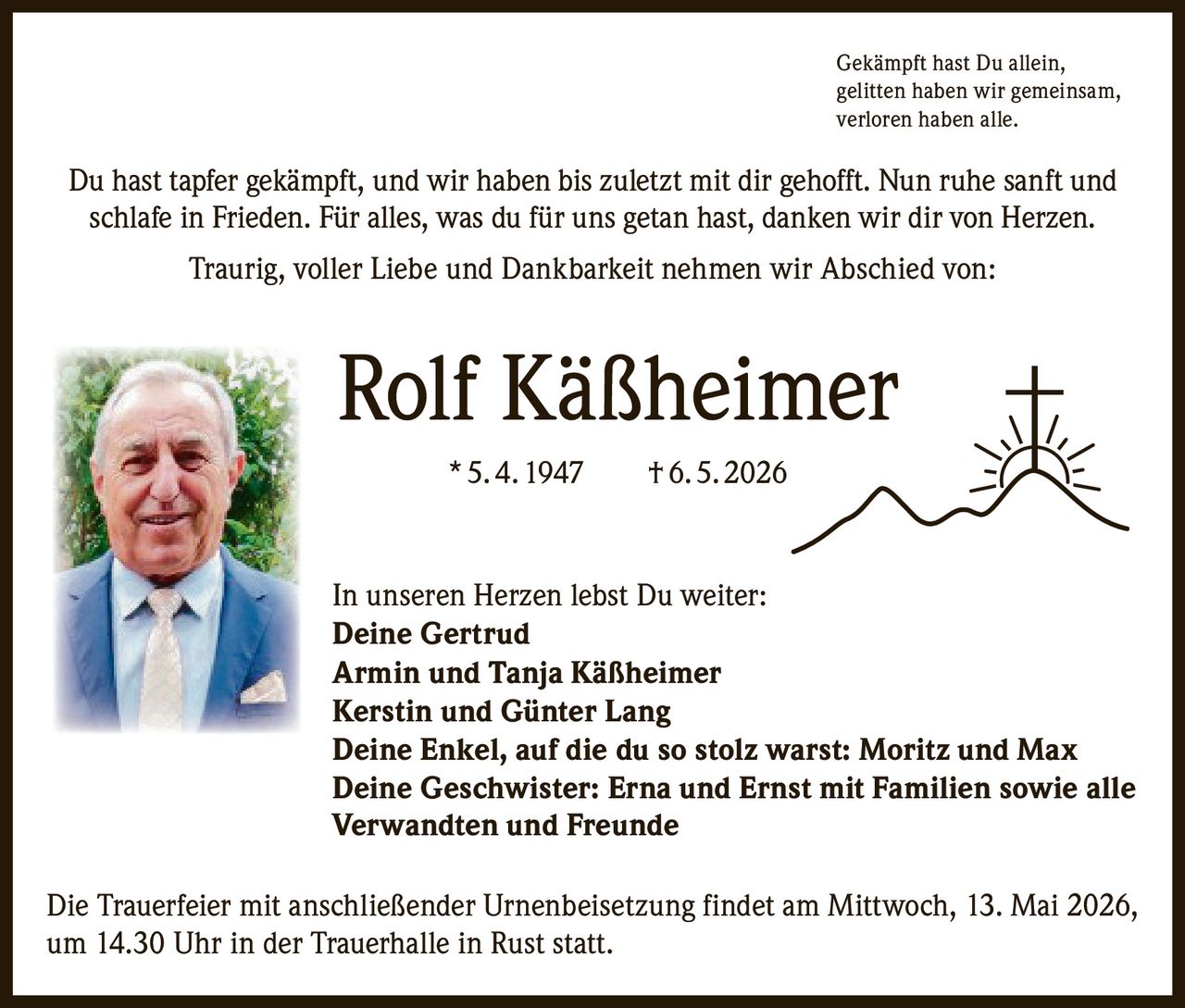 <p>Gekämpft hast Du allein,<br>gelitten haben wir gemeinsam,<br>verloren haben alle.</p><p>Du hast tapfer gekämpft, und wir haben bis zuletzt mit dir gehofft. Nun ruhe sanft und schlafe in Frieden. Für alles, was du für uns getan hast, danken wir dir von Herzen.<br>Traurig, voller Liebe und Dankbarkeit nehmen wir Abschied von:</p><p><strong>Rolf Käßheimer</strong><br>* 5.4.1947 † 6.5.2026</p><p>In unseren Herzen lebst Du weiter:<br>Deine Gertrud<br>Armin und Tanja Käßheimer<br>Kerstin und Günter Lang<br>Deine Enkel, auf die du so stolz warst: Moritz und Max<br>Deine Geschwister: Erna und Ernst mit Familien sowie alle Verwandten und Freunde</p><p>Die Trauerfeier mit anschließender Urnenbeisetzung findet am Mittwoch, 13. Mai 2026, um 14.30 Uhr in der Trauerhalle in Rust statt.</p>