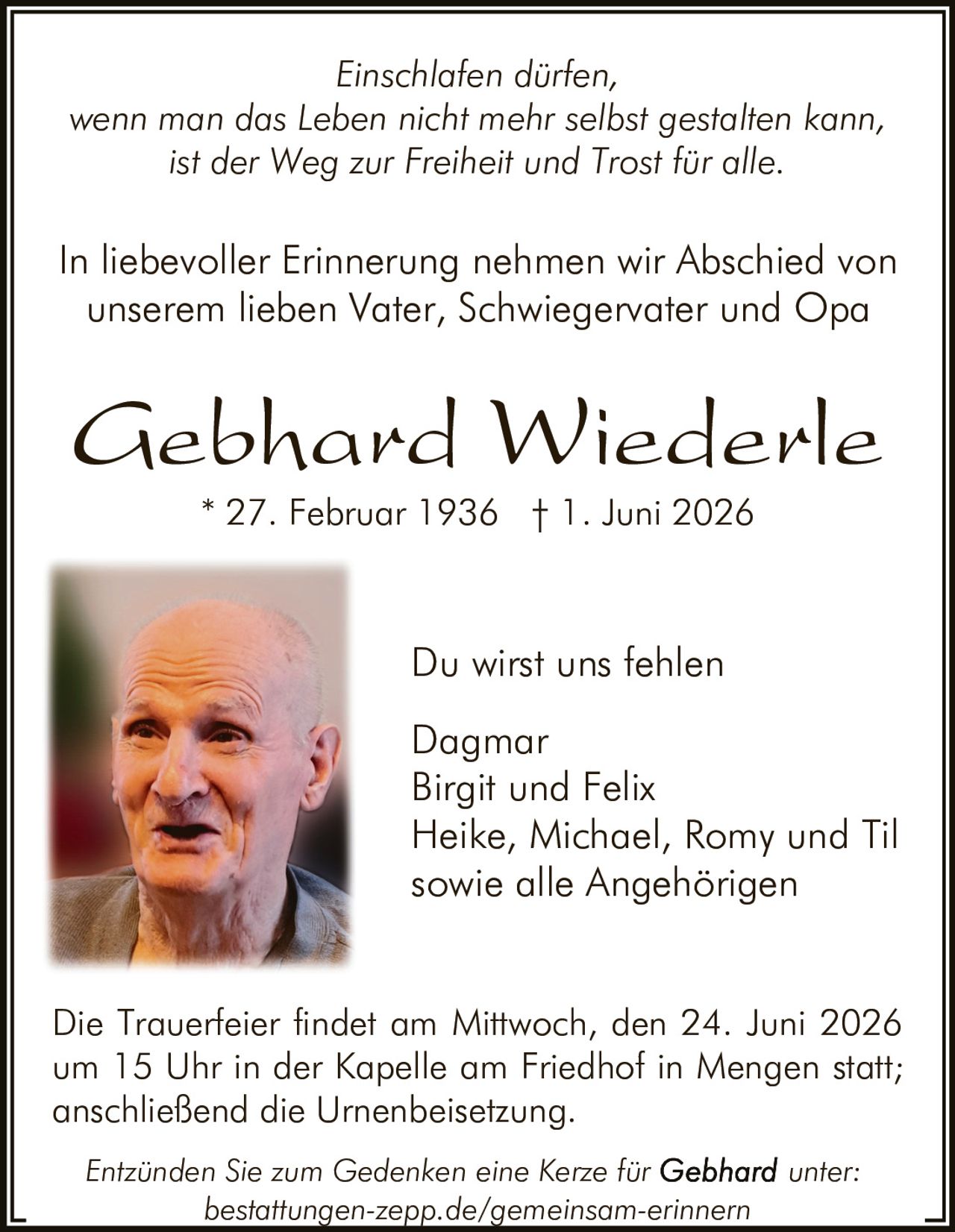 <p><i>Du wirst uns fehlen</i></p>

<p><i>Einschlafen dürfen,<br>
wenn man das Leben nicht mehr selbst gestalten kann,<br>
ist der Weg zur Freiheit und Trost für alle.</i></p>

<p>In liebevoller Erinnerung nehmen wir Abschied von unserem lieben Vater, Schwiegervater und Opa</p>

<p><strong>Gebhard Wiederle</strong><br>
* 27. Februar 1936 † 1. Juni 2026</p>

<p><i>Du wirst uns fehlen</i></p>

<p>Dagmar<br>
Birgit und Felix<br>
Heike, Michael, Romy und Til<br>
sowie alle Angehörigen</p>

<p>Die Trauerfeier findet am Mittwoch, den 24. Juni 2026 um 15 Uhr in der Kapelle am Friedhof in Mengen statt; anschließend die Urnenbeisetzung.</p>

<p><i>Entzünden Sie zum Gedenken eine Kerze für Gebhard unter:<br>
bestattungen-zepp.de/gemeinsam-erinnern</i></p>