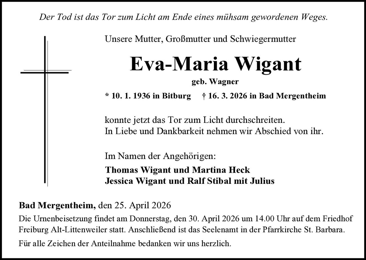 Der Tod ist das Tor zum Licht am Ende eines mühsam gewordenen Weges.
Unsere Mutter, Großmutter und Schwiegermutter

Eva-Maria Wigant
geb. Wagner

* 10. 1. 1936 in Bitburg

† 16. 3. 2026 in Bad Mergentheim

konnte jetzt das Tor zum Licht durchschreiten.
In Liebe und Dankbarkeit nehmen wir Abschied von ihr.
Im Namen der Angehörigen:
Thomas Wigant und Martina Heck
Jessica Wigant und Ralf Stibal mit Julius
Bad Mergentheim, den 25. April 2026
Die Urnenbeisetzung findet am Donnerstag, den 30. April 2026 um 14.00 Uhr auf dem Friedhof
Freiburg Alt-Littenweiler statt. Anschließend ist das Seelenamt in der Pfarrkirche St. Barbara.
Für alle Zeichen der Anteilnahme bedanken wir uns herzlich.