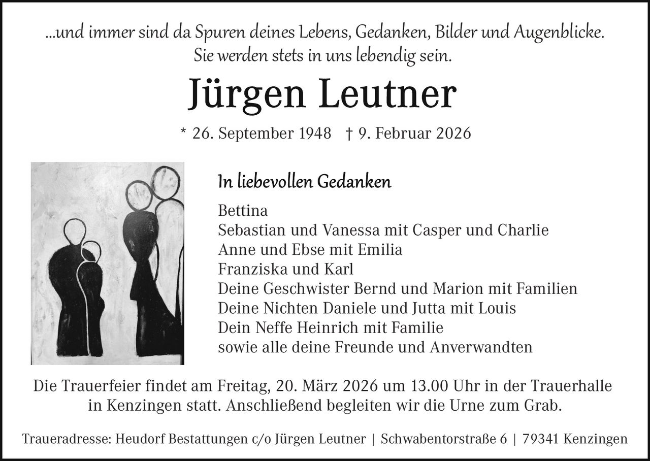 …und immer sind da Spuren deines Lebens, Gedanken, Bilder und Augenblicke.
Sie werden stets in uns lebendig sein.
* 26. September 1948 † 9. Februar 2026

Bettina
Sebastian und Vanessa mit Casper und Charlie
Anne und Ebse mit Emilia
Franziska und Karl
Deine Geschwister Bernd und Marion mit Familien
Deine Nichten Daniele und Jutta mit Louis
Dein Neffe Heinrich mit Familie
sowie alle deine Freunde und Anverwandten
Die Trauerfeier findet am Freitag, 20. März 2026 um 13.00 Uhr in der Trauerhalle
in Kenzingen statt. Anschließend begleiten wir die Urne zum Grab.
Traueradresse: Heudorf Bestattungen c/o Jürgen Leutner | Schwabentorstraße 6 | 79341 Kenzingen