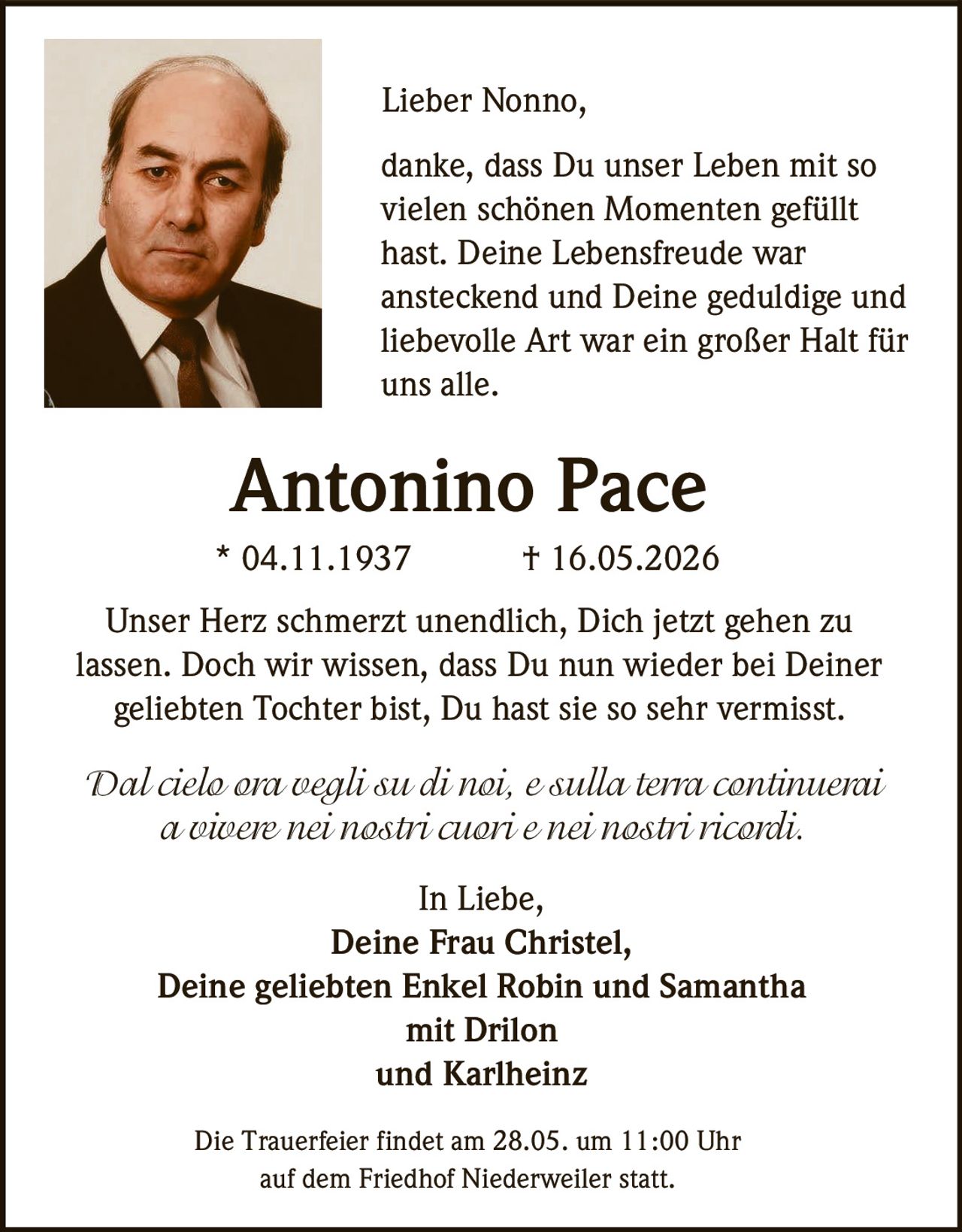 <p>Lieber Nonno,</p><p>danke, dass Du unser Leben mit so vielen schönen Momenten gefüllt hast. Deine Lebensfreude war ansteckend und Deine geduldige und liebevolle Art war ein großer Halt für uns alle.</p><p><strong>Antonino Pace</strong><br>* 04.11.1937 † 16.05.2026</p><p>Unser Herz schmerzt unendlich, Dich jetzt gehen zu lassen. Doch wir wissen, dass Du nun wieder bei Deiner geliebten Tochter bist, Du hast sie so sehr vermisst.</p><p><em>Dal cielo ora vegli su di noi, e sulla terra continuerai a vivere nei nostri cuori e nei nostri ricordi.</em></p><p>In Liebe,<br>Deine Frau Christel,<br>Deine geliebten Enkel Robin und Samantha<br>mit Drilon<br>und Karlheinz</p><p>Die Trauerfeier findet am 28.05. um 11:00 Uhr auf dem Friedhof Niederweiler statt.</p>