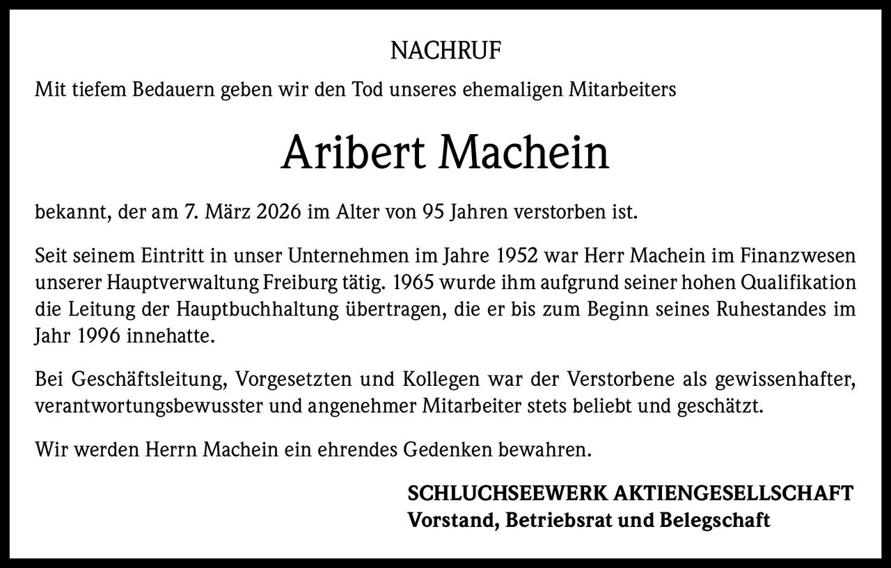 NACHRUF
Mit tiefem Bedauern geben wir den Tod unseres ehemaligen Mitarbeiters

Aribert Machein
bekannt, der am 7. März 2026 im Alter von 95 Jahren verstorben ist.
Seit seinem Eintritt in unser Unternehmen im Jahre 1952 war Herr Machein im Finanzwesen
unserer Hauptverwaltung Freiburg tätig. 1965 wurde ihm aufgrund seiner hohen Qualifikation
die Leitung der Hauptbuchhaltung übertragen, die er bis zum Beginn seines Ruhestandes im
Jahr 1996 innehatte.
Bei Geschäftsleitung, Vorgesetzten und Kollegen war der Verstorbene als gewissenhafter,
verantwortungsbewusster und angenehmer Mitarbeiter stets beliebt und geschätzt.
Wir werden Herrn Machein ein ehrendes Gedenken bewahren.
SCHLUCHSEEWERK AKTIENGESELLSCHAFT
Vorstand, Betriebsrat und Belegschaft
