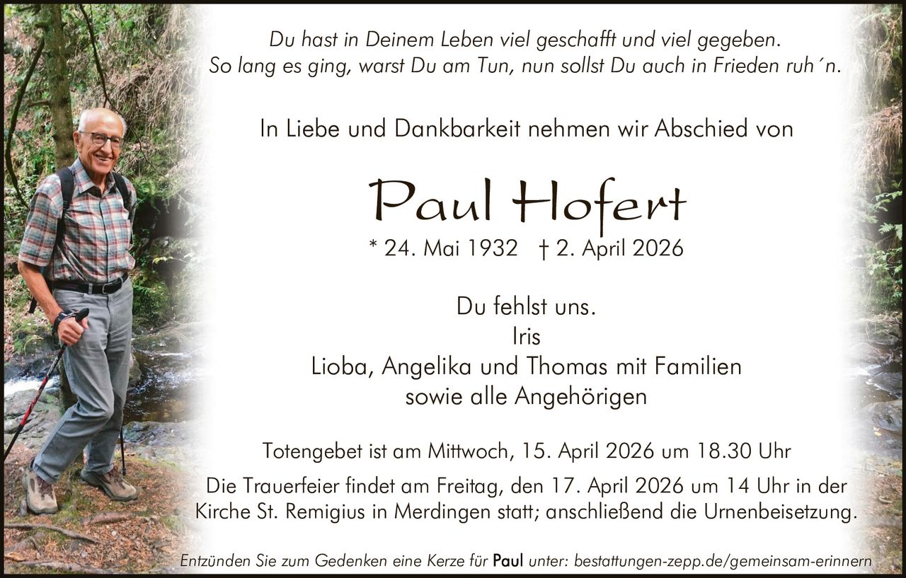 Du hast in Deinem Leben viel geschafft und viel gegeben.
So lang es ging, warst Du am Tun, nun sollst Du auch in Frieden ruh´n.

In Liebe und Dankbarkeit nehmen wir Abschied von

Paul Hofert
* 24. Mai 1932 † 2. April 2026

Du fehlst uns.
Iris
Lioba, Angelika und Thomas mit Familien
sowie alle Angehörigen
Totengebet ist am Mittwoch, 15. April 2026 um 18.30 Uhr
Die Trauerfeier findet am Freitag, den 17. April 2026 um 14 Uhr in der
Kirche St. Remigius in Merdingen statt; anschließend die Urnenbeisetzung.
Entzünden Sie zum Gedenken eine Kerze für

unter: bestattungen-zepp.de/gemeinsam-erinnern