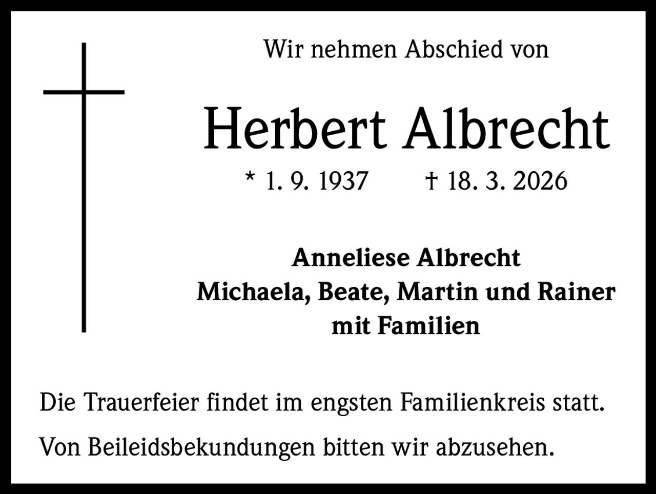 Wir nehmen Abschied von

Herbert Albrecht
* 1. 9. 1937   † 18. 3. 2026
Anneliese Albrecht
Michaela, Beate, Martin und Rainer
mit Familien
Die Trauerfeier findet im engsten Familienkreis statt.
Von Beileidsbekundungen bitten wir abzusehen.