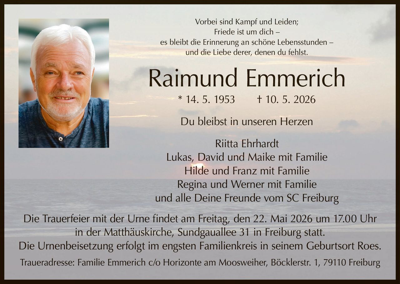 <p>Vorbei sind Kampf und Leiden;<br>Friede ist um dich –<br>es bleibt die Erinnerung an schöne Lebensstunden –<br>und die Liebe derer, denen du fehlst.</p><p><strong>Raimund Emmerich</strong><br>* 14. 5. 1953 † 10. 5. 2026</p><p>Du bleibst in unseren Herzen</p><p>Riitta Ehrhardt<br>Lukas, David und Maike mit Familie<br>Hilde und Franz mit Familie<br>Regina und Werner mit Familie<br>und alle Deine Freunde vom SC Freiburg</p><p>Die Trauerfeier mit der Urne findet am Freitag, den 22. Mai 2026 um 17.00 Uhr<br>in der Matthäuskirche, Sundgauallee 31 in Freiburg statt.<br>Die Urnenbeisetzung erfolgt im engsten Familienkreis in seinem Geburtsort Roes.<br>Traueradresse: Familie Emmerich c/o Horizonte am Moosweiher, Böcklerstr. 1, 79110 Freiburg</p>