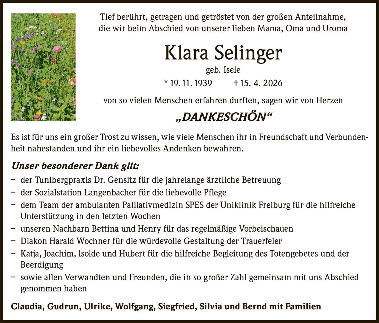 <p>Tief berührt, getragen und getröstet von der großen Anteilnahme, die wir beim Abschied von unserer lieben Mama, Oma und Uroma</p><p><strong>Klara Selinger</strong><br>geb. Isele<br>* 19. 11. 1939 † 15. 4. 2026</p><p>von so vielen Menschen erfahren durften, sagen wir von Herzen</p><p><i>„DANKESCHÖN"</i></p><p>Es ist für uns ein großer Trost zu wissen, wie viele Menschen ihr in Freundschaft und Verbundenheit nahestanden und ihr ein liebevolles Andenken bewahren.</p><p><i>Unser besonderer Dank gilt:</i></p><p>– der Tunibergpraxis Dr. Gensitz für die jahrelange ärztliche Betreuung<br>– der Sozialstation Langenbacher für die liebevolle Pflege<br>– dem Team der ambulanten Palliativmedizin SPES der Uniklinik Freiburg für die hilfreiche Unterstützung in den letzten Wochen<br>– unseren Nachbarn Bettina und Henry für das regelmäßige Vorbeischauen<br>– Diakon Harald Wochner für die würdevolle Gestaltung der Trauerfeier<br>– Katja, Joachim, Isolde und Hubert für die hilfreiche Begleitung des Totengebetes und der Beerdigung<br>– sowie allen Verwandten und Freunden, die in so großer Zahl gemeinsam mit uns Abschied genommen haben</p><p><strong>Claudia, Gudrun, Ulrike, Wolfgang, Siegfried, Silvia und Bernd mit Familien</strong></p>