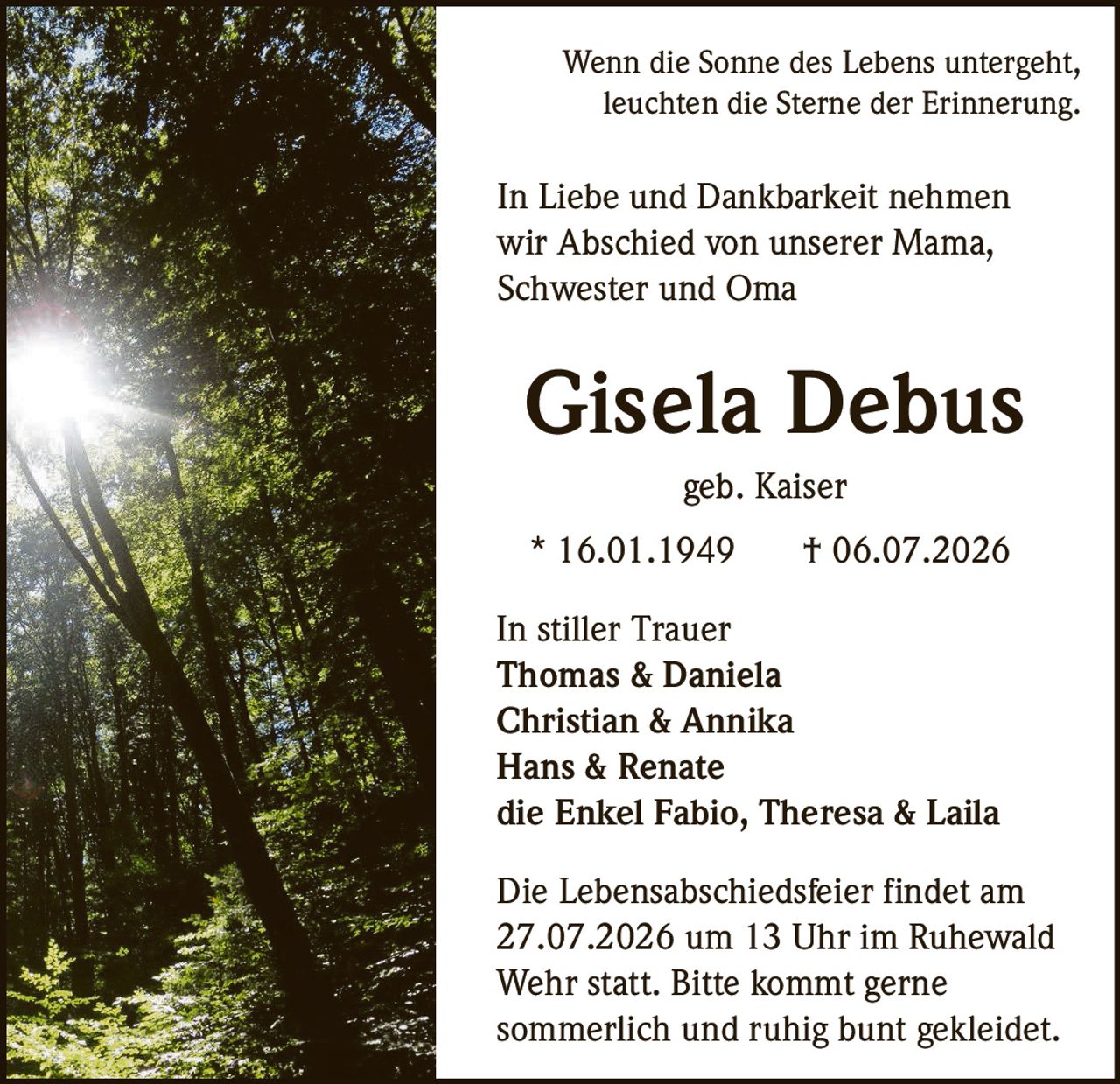 <p>Wenn die Sonne des Lebens untergeht, leuchten die Sterne der Erinnerung.</p>

<p>In Liebe und Dankbarkeit nehmen wir Abschied von unserer Mama, Schwester und Oma</p>

<p><strong>Gisela Debus</strong><br>geb. Kaiser</p>

<p>* 16.01.1949 † 06.07.2026</p>

<p>In stiller Trauer<br>
<strong>Thomas & Daniela</strong><br>
<strong>Christian & Annika</strong><br>
<strong>Hans & Renate</strong><br>
die Enkel Fabio, Theresa & Laila</p>

<p>Die Lebensabschiedsfeier findet am 27.07.2026 um 13 Uhr im Ruhewald Wehr statt. Bitte kommt gerne sommerlich und ruhig bunt gekleidet.</p>