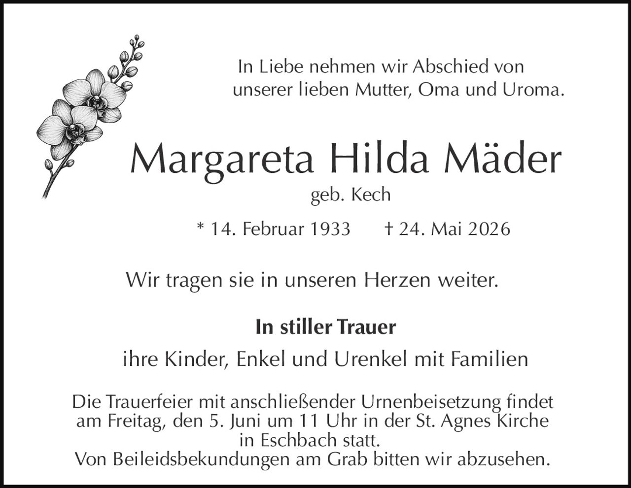 <p>In Liebe nehmen wir Abschied von<br>unserer lieben Mutter, Oma und Uroma.</p><p><strong>Margareta Hilda Mäder</strong><br>geb. Kech</p><p>* 14. Februar 1933 † 24. Mai 2026</p><p>Wir tragen sie in unseren Herzen weiter.</p><p><strong>In stiller Trauer</strong><br>ihre Kinder, Enkel und Urenkel mit Familien</p><p>Die Trauerfeier mit anschließender Urnenbeisetzung findet<br>am Freitag, den 5. Juni um 11 Uhr in der St. Agnes Kirche<br>in Eschbach statt.<br>Von Beileidsbekundungen am Grab bitten wir abzusehen.</p>