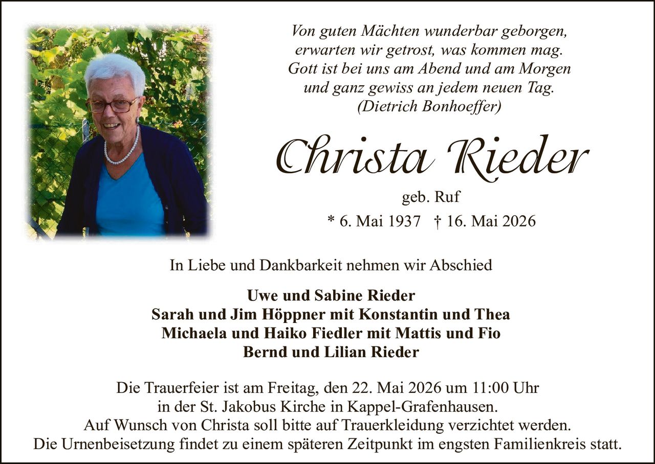 <p>Von guten Mächten wunderbar geborgen,<br>erwarten wir getrost, was kommen mag.<br>Gott ist bei uns am Abend und am Morgen<br>und ganz gewiss an jedem neuen Tag.<br>(Dietrich Bonhoeffer)</p><p><strong>Christa Rieder</strong><br>geb. Ruf<br>* 6. Mai 1937 † 16. Mai 2026</p><p>In Liebe und Dankbarkeit nehmen wir Abschied</p><p>Uwe und Sabine Rieder<br>Sarah und Jim Höppner mit Konstantin und Thea<br>Michaela und Haiko Fiedler mit Mattis und Fio<br>Bernd und Lilian Rieder</p><p>Die Trauerfeier ist am Freitag, den 22. Mai 2026 um 11:00 Uhr<br>in der St. Jakobus Kirche in Kappel-Grafenhausen.<br>Auf Wunsch von Christa soll bitte auf Trauerkleidung verzichtet werden.<br>Die Urnenbeisetzung findet zu einem späteren Zeitpunkt im engsten Familienkreis statt.</p>