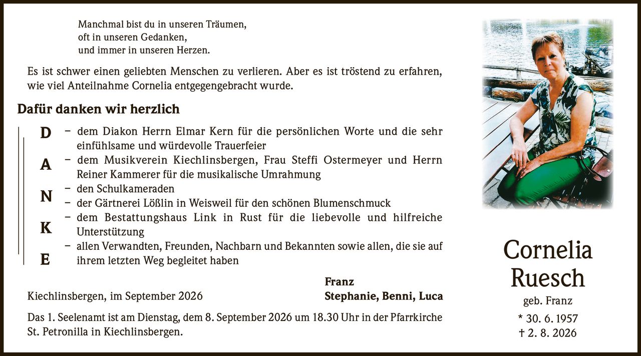 <p>Manchmal bist du in unseren Träumen, oft in unseren Gedanken, und immer in unseren Herzen. Es ist schwer einen geliebten Menschen zu verlieren. Aber es ist tröstend zu erfahren, wie viel Anteilnahme Cornelia entgegengebracht wurde.</p>

<p><strong>Dafür danken wir herzlich</strong></p>

<p>– dem Diakon Herrn Elmar Kern für die persönlichen Worte und die sehr einfühlsame und würdevolle Trauerfeier<br>
– dem Musikverein Kiechlinsbergen, Frau Steffi Ostermeyer und Herrn Reiner Kammerer für die musikalische Umrahmung<br>
– den Schulkameraden<br>
– der Gärtnerei Lößlin in Weisweil für den schönen Blumenschmuck<br>
– dem Bestattungshaus Link in Rust für die liebevolle und hilfreich Unterstützung<br>
– allen Verwandten, Freunden, Nachbarn und Bekannten sowie allen, die sie auf ihrem letzten Weg begleitet haben</p>

<p>Franz<br>
Kiechlinsbergen, im September 2026<br>
Stephanie, Benni, Luca</p>

<p>Das 1. Seelenamt ist am Dienstag, dem 8. September 2026 um 18.30 Uhr in der Pfarrkirche St. Petronilla in Kiechlinsbergen.</p>