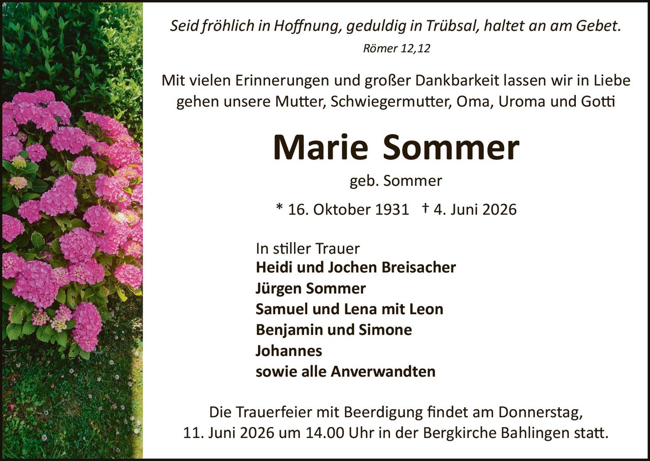 <p><i>Seid fröhlich in Hoffnung, geduldig in Trübsal, haltet an am Gebet.</i></p>
<p><i>Römer 12,12</i></p>

<p>Mit vielen Erinnerungen und großer Dankbarkeit lassen wir in Liebe gehen unsere Mutter, Schwiegermutter, Oma, Uroma und Gotti</p>

<p><strong>Marie Sommer</strong></p>
<p>geb. Sommer</p>

<p>* 16. Oktober 1931  † 4. Juni 2026</p>

<p>In stiller Trauer<br>
<strong>Heidi und Jochen Breisacher</strong><br>
<strong>Jürgen Sommer</strong><br>
<strong>Samuel und Lena mit Leon</strong><br>
<strong>Benjamin und Simone</strong><br>
<strong>Johannes</strong><br>
sowie alle Anverwandten</p>

<p>Die Trauerfeier mit Beerdigung findet am Donnerstag, 11. Juni 2026 um 14.00 Uhr in der Bergkirche Bahlingen statt.</p>