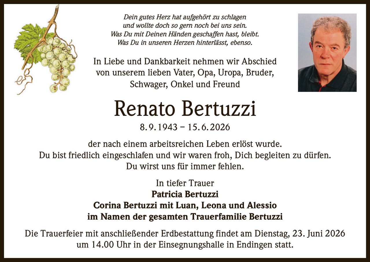 <p><i>Dein gutes Herz hat aufgehört zu schlagen<br>und wollte doch so gern noch bei uns sein.<br>Was Du mit Deinen Händen geschaffen hast, bleibt.<br>Was Du in unseren Herzen hinterlässt, ebenso.</i></p><p>In Liebe und Dankbarkeit nehmen wir Abschied<br>von unserem lieben Vater, Opa, Uropa, Bruder,<br>Schwager, Onkel und Freund</p><p><strong>Renato Bertuzzi</strong> 8. 9. 1943 – 15. 6. 2026</p><p>der nach einem arbeitsreichen Leben erlöst wurde.<br>Du bist friedlich eingeschlafen und wir waren froh, Dich begleiten zu dürfen.<br>Du wirst uns für immer fehlen.</p><p>In tiefer Trauer<br><strong>Patricia Bertuzzi</strong><br><strong>Corina Bertuzzi mit Luan, Leona und Alessio</strong><br>im Namen der gesamten Trauerfamilie Bertuzzi</p><p>Die Trauerfeier mit anschließender Erdbestattung findet am Dienstag, 23. Juni 2026<br>um 14.00 Uhr in der Einsegnungshalle in Endingen statt.</p>