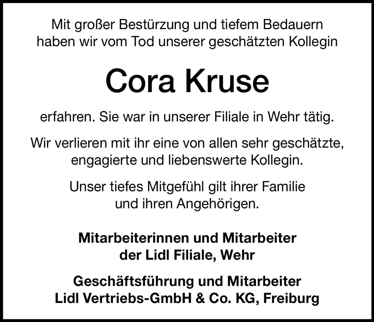 <p>Mit großer Bestürzung und tiefem Bedauern haben wir vom Tod unserer geschätzten Kollegin <strong>Cora Kruse</strong> erfahren. Sie war in unserer Filiale in Wehr tätig. Wir verlieren mit ihr eine von allen sehr geschätzte, engagierte und liebenswerte Kollegin.</p><p>Unser tiefes Mitgefühl gilt ihrer Familie und ihren Angehörigen.</p><p><strong>Mitarbeiterinnen und Mitarbeiter der Lidl Filiale, Wehr</strong></p><p><strong>Geschäftsführung und Mitarbeiter Lidl Vertriebs-GmbH & Co. KG, Freiburg</strong></p>