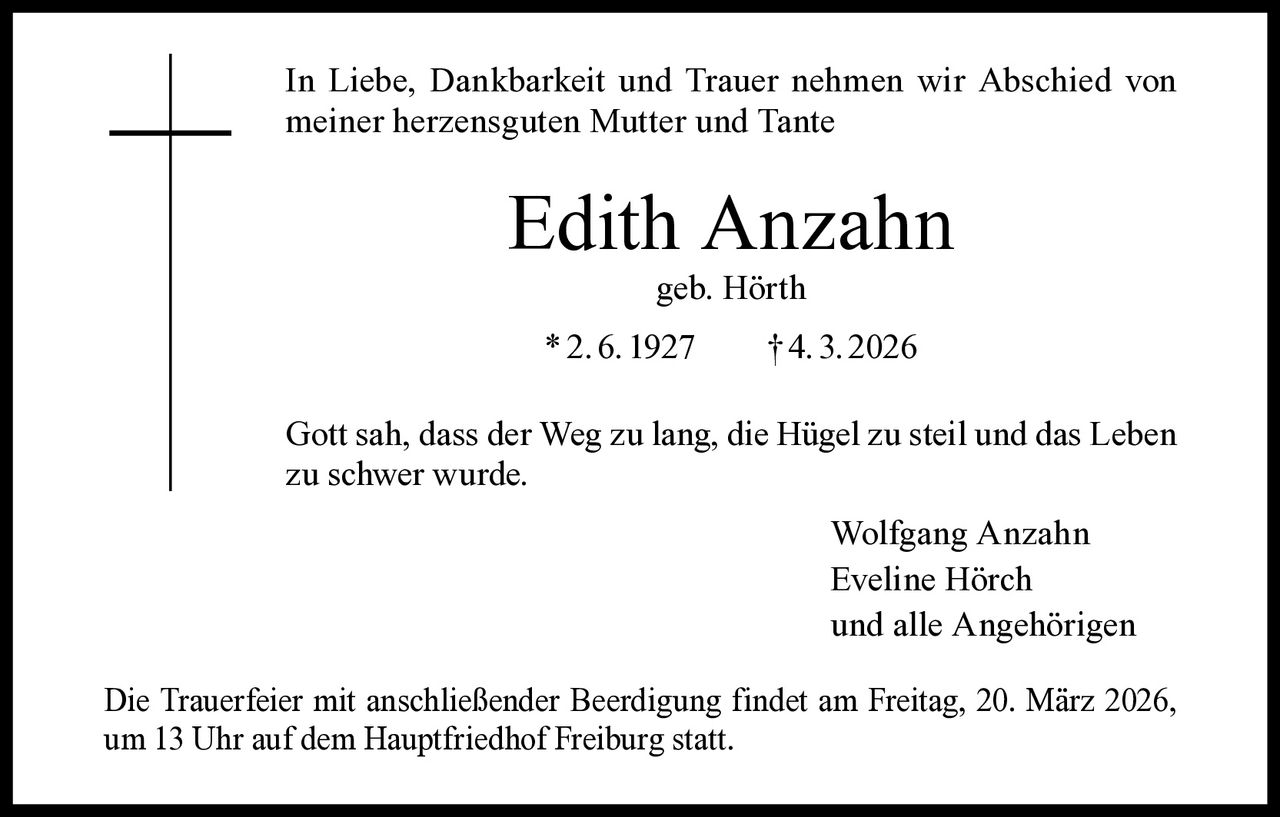 In Liebe, Dankbarkeit und Trauer nehmen wir Abschied von
meiner herzensguten Mutter und Tante

Edith Anzahn
geb. Hörth

* 2. 6. 1927   † 4. 3. 2026
Gott sah, dass der Weg zu lang, die Hügel zu steil und das Leben
zu schwer wurde.
Wolfgang Anzahn
Eveline Hörch
und alle Angehörigen
Die Trauerfeier mit anschließender Beerdigung findet am Freitag, 20. März 2026,
um 13 Uhr auf dem Hauptfriedhof Freiburg statt.