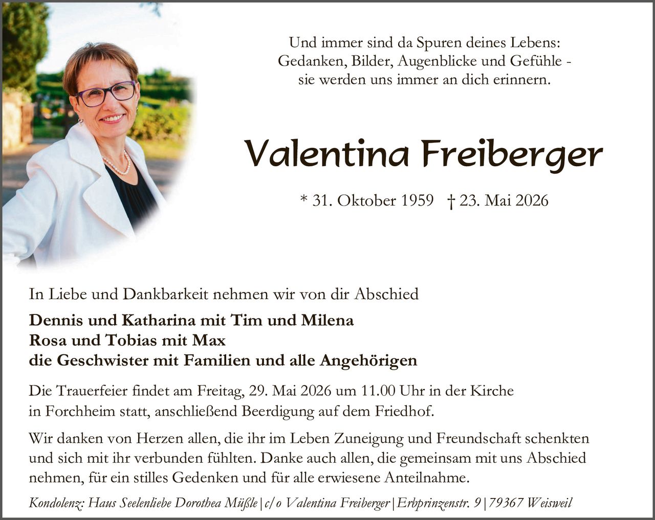 <p>Und immer sind da Spuren deines Lebens: Gedanken, Bilder, Augenblicke und Gefühle - sie werden uns immer an dich erinnern.</p><p>* 31. Oktober 1959  † 23. Mai 2026</p><p>In Liebe und Dankbarkeit nehmen wir von dir Abschied</p><p><strong>Dennis und Katharina mit Tim und Milena</strong></p><p><strong>Rosa und Tobias mit Max</strong></p><p><strong>die Geschwister mit Familien und alle Angehörigen</strong></p><p>Die Trauerfeier findet am Freitag, 29. Mai 2026 um 11.00 Uhr in der Kirche in Forchheim statt, anschließend Beerdigung auf dem Friedhof.</p><p>Wir danken von Herzen allen, die ihr im Leben Zuneigung und Freundschaft schenkten und sich mit ihr verbunden fühlten. Danke auch allen, die gemeinsam mit uns Abschied nehmen, für ein stilles Gedenken und für alle erwiesene Anteilnahme.</p><p><i>Kondolenz: Haus Seelenhebe Dorothea Müßle | c/o Valentina Freiberger | Erhprinzenstr. 9 | 79367 Weisweil</i></p>