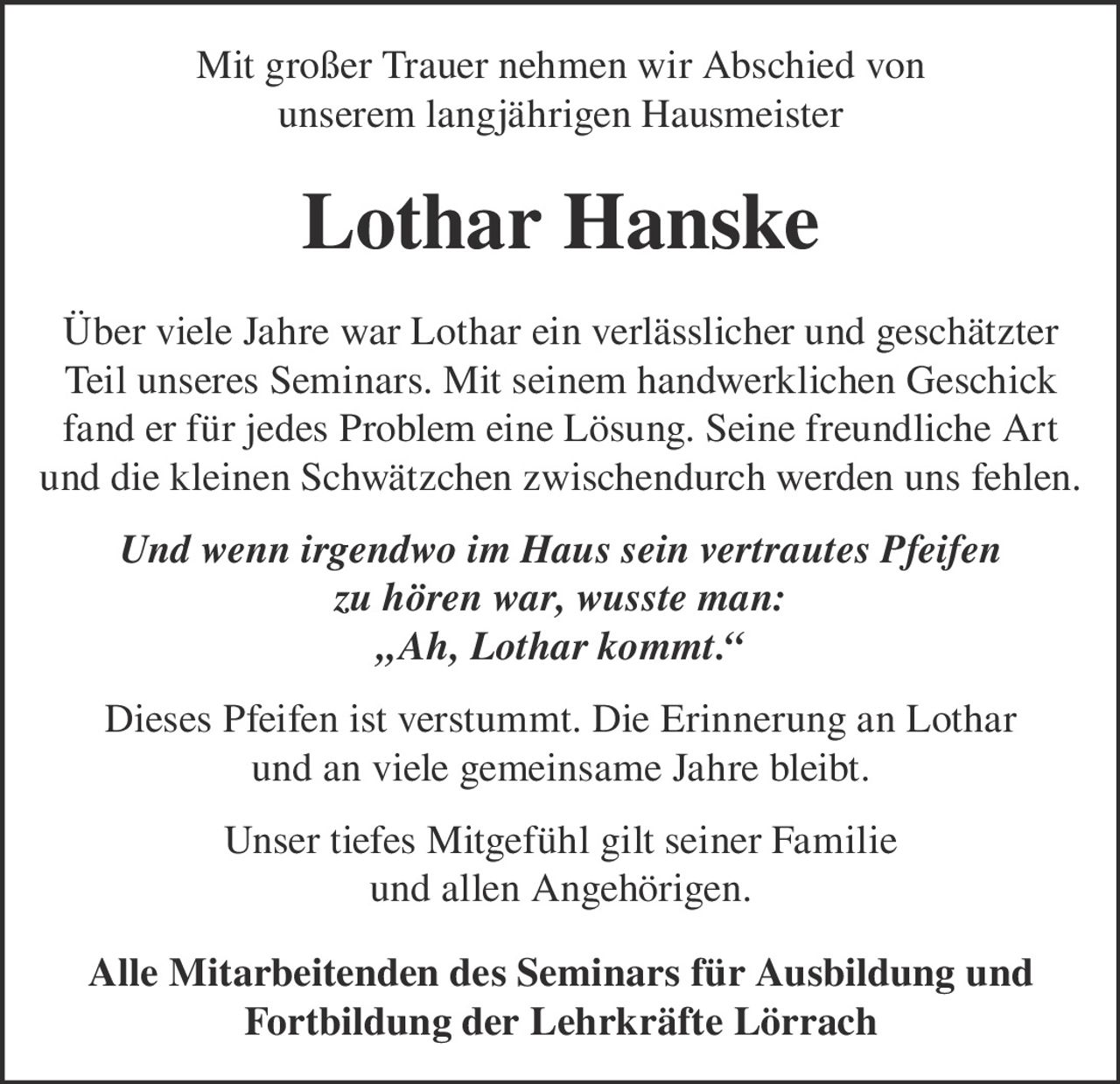 <p>Mit großer Trauer nehmen wir Abschied von unserem langjährigen Hausmeister Lothar Hanske</p>

<p>Über viele Jahre war Lothar ein verlässlicher und geschätzter Teil unseres Seminars. Mit seinem handwerklichen Geschick fand er für jedes Problem eine Lösung. Seine freundliche Art und die kleinen Schwätzchen zwischendurch werden uns fehlen.</p>

<p><i>Und wenn irgendwo im Haus sein vertrautes Pfeifen zu hören war, wusste man: „Ah, Lothar kommt."</i></p>

<p>Dieses Pfeifen ist verstummt. Die Erinnerung an Lothar und an viele gemeinsame Jahre bleibt.</p>

<p>Unser tiefes Mitgefühl gilt seiner Familie und allen Angehörigen.</p>

<p><strong>Alle Mitarbeitenden des Seminars für Ausbildung und Fortbildung der Lehrkräfte Lörrach</strong></p>