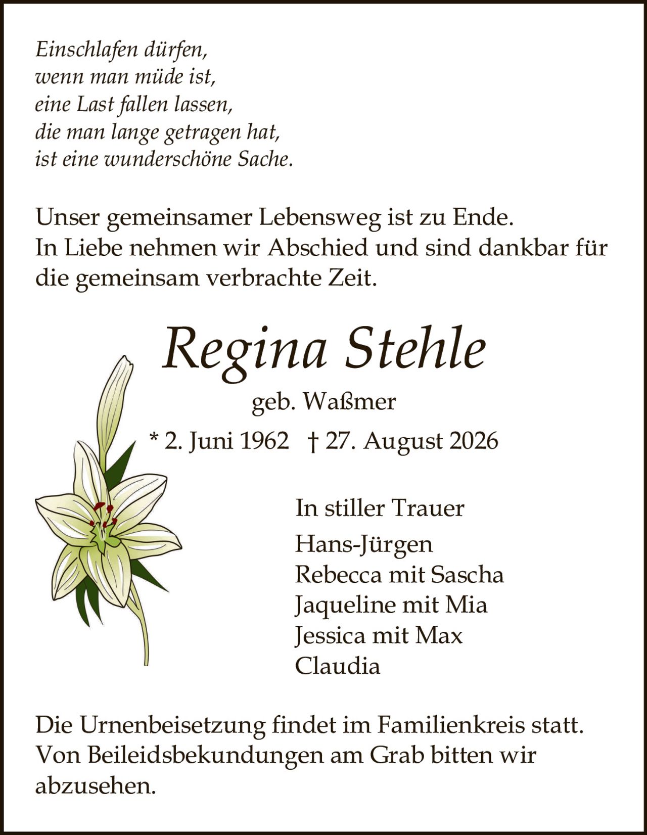 <p><i>Einschlafen dürfen,<br>wenn man müde ist,<br>eine Last fallen lassen,<br>die man lange getragen hat,<br>ist eine wunderschöne Sache.</i></p><p>Unser gemeinsamer Lebensweg ist zu Ende.<br>In Liebe nehmen wir Abschied und sind dankbar für<br>die gemeinsam verbrachte Zeit.</p><p><strong>Regina Stehle</strong><br>geb. Waßmer<br>* 2. Juni 1962 † 27. August 2026</p><p><strong>In stiller Trauer</strong><br>Hans-Jürgen<br>Rebecca mit Sascha<br>Jaqueline mit Mia<br>Jessica mit Max<br>Claudia</p><p>Die Urnenbeisetzung findet im Familienkreis statt.<br>Von Beileidsbekundungen am Grab bitten wir<br>abzusehen.</p>