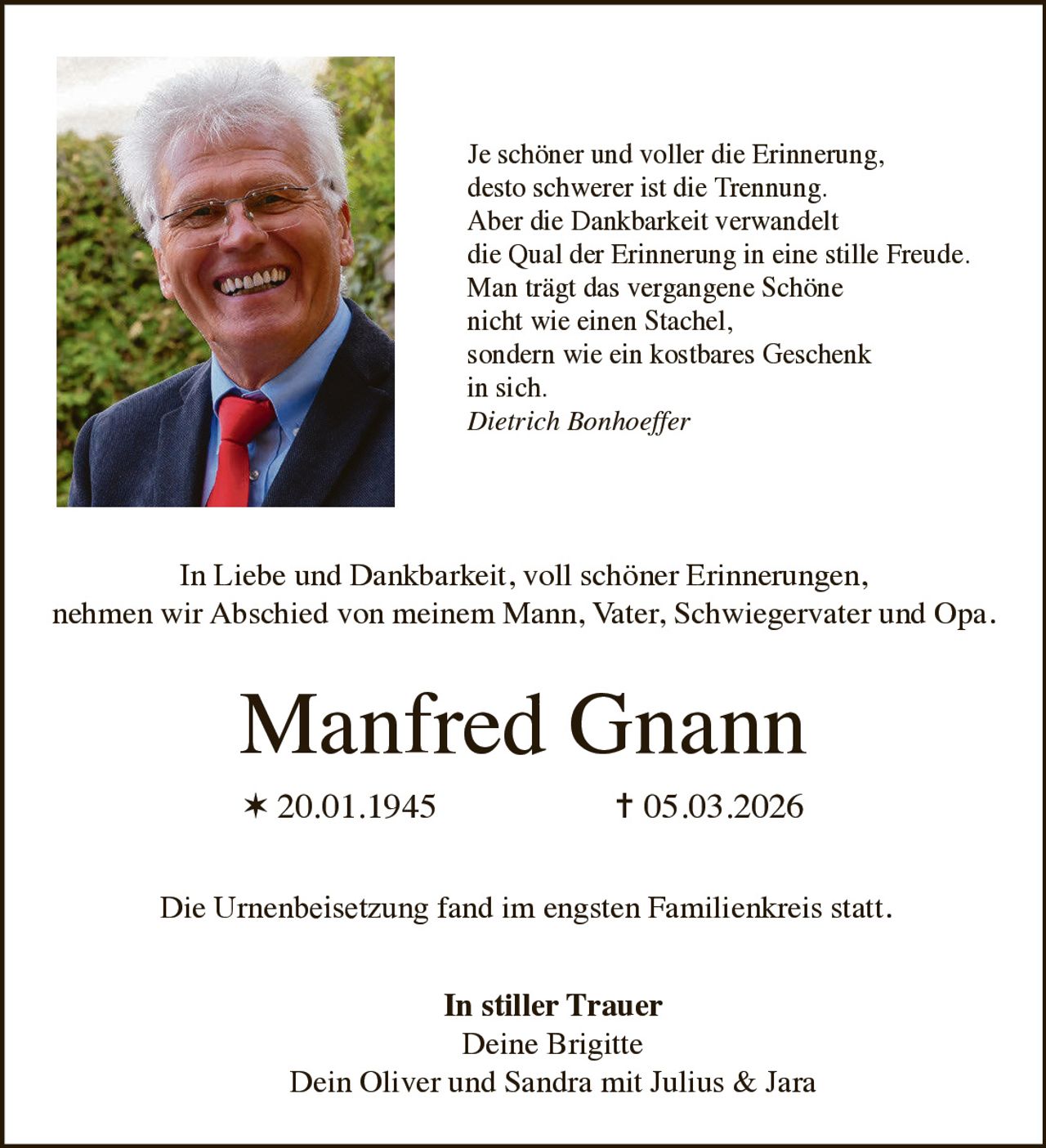 Je schöner und voller die Erinnerung,
desto schwerer ist die Trennung.
Aber die Dankbarkeit verwandelt
die Qual der Erinnerung in eine stille Freude.
Man trägt das vergangene Schöne
nicht wie einen Stachel,
sondern wie ein kostbares Geschenk
in sich.
Dietrich Bonhoeffer

In Liebe und Dankbarkeit, voll schöner Erinnerungen,
nehmen wir Abschied von meinem Mann, Vater, Schwiegervater und Opa.

Manfred Gnann
✶ 20.01.1945

✝ 05.03.2026

Die Urnenbeisetzung fand im engsten Familienkreis statt.
In stiller Trauer
Deine Brigitte
Dein Oliver und Sandra mit Julius & Jara