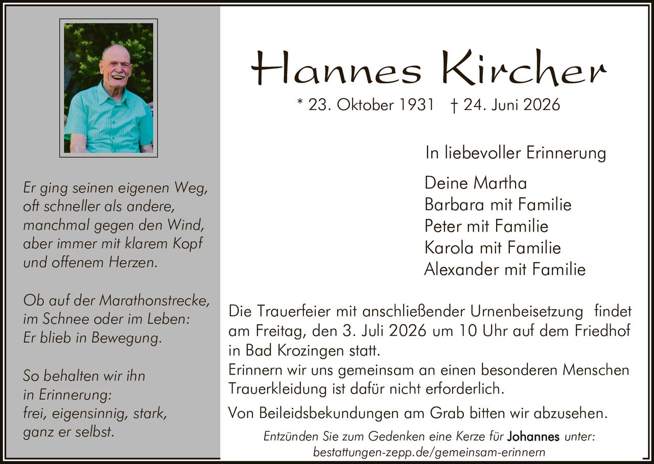 <p><strong>Hannes Kircher</strong></p>
<p>* 23. Oktober 1931 † 24. Juni 2026</p>
<p>In liebevoller Erinnerung</p>
<p>Deine Martha<br>
Barbara mit Familie<br>
Peter mit Familie<br>
Karola mit Familie<br>
Alexander mit Familie</p>
<p><i>Er ging seinen eigenen Weg,<br>
oft schneller als andere,<br>
manchmal gegen den Wind,<br>
aber immer mit klarem Kopf<br>
und offenem Herzen.</i></p>
<p><i>Ob auf der Marathonstrecke,<br>
im Schnee oder im Leben:<br>
Er blieb in Bewegung.</i></p>
<p><i>So behalten wir ihn<br>
in Erinnerung:<br>
frei, eigensinnig, stark,<br>
ganz er selbst.</i></p>
<p>Die Trauerfeier mit anschließender Urnenbeisetzung findet am Freitag, den 3. Juli 2026 um 10 Uhr auf dem Friedhof in Bad Krozingen statt.</p>
<p>Erinnern wir uns gemeinsam an einen besonderen Menschen</p>
<p>Trauerkleidung ist dafür nicht erforderlich.</p>
<p>Von Beileidsbekundungen am Grab bitten wir abzusehen.</p>
<p>Entzünden Sie zum Gedenken eine Kerze für unter: bestattungen-zepp.de/gemeinsam-erinnern</p>
