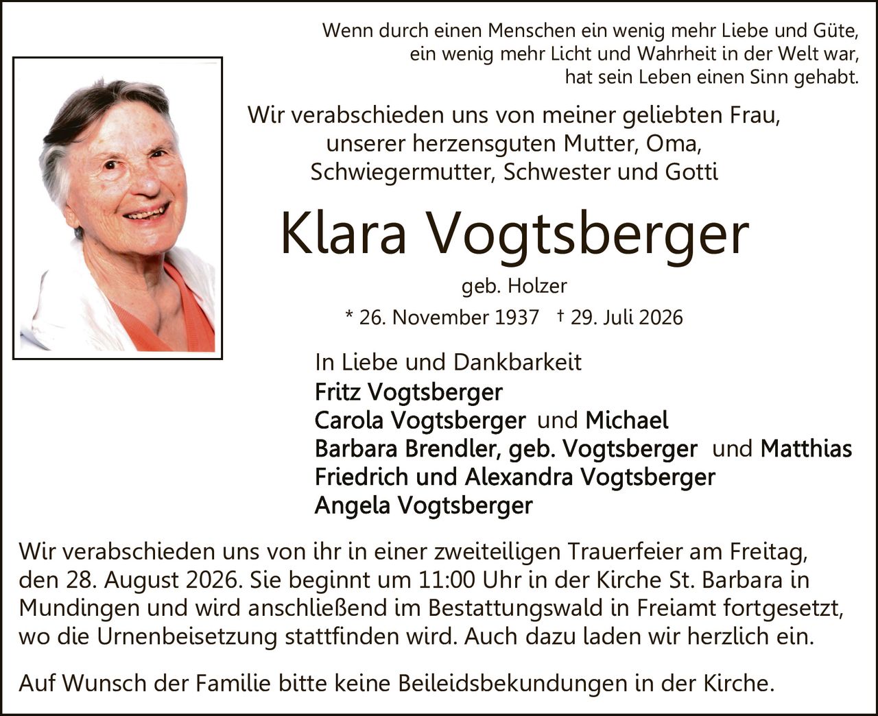 <p><strong>In Liebe und Dankbarkeit</strong></p>

<p><strong>Klara Vogtsberger</strong></p>
<p>geb. Holzer</p>
<p>* 26. November 1937 † 29. Juli 2026</p>

<p>Wenn durch einen Menschen ein wenig mehr Liebe und Güte, ein wenig mehr Licht und Wahrheit in der Welt war, hat sein Leben einen Sinn gehabt.</p>

<p>Wir verabschieden uns von meiner geliebten Frau, unserer herzensguten Mutter, Oma, Schwiegermutter, Schwester und Gotti</p>

<p><strong>In Liebe und Dankbarkeit</strong></p>
<p>Fritz Vogtsberger<br>
Carola Vogtsberger und Michael<br>
Barbara Brendler, geb. Vogtsberger und Matthias<br>
Friedrich und Alexandra Vogtsberger<br>
Angela Vogtsberger</p>

<p>Wir verabschieden uns von ihr in einer zweiteiligen Trauerfeier am Freitag, den 28. August 2026. Sie beginnt um 11:00 Uhr in der Kirche St. Barbara in Mundingen und wird anschließend im Bestattungswald in Freiamt fortgesetzt, wo die Urnenbeisetzung stattfinden wird. Auch dazu laden wir herzlich ein.</p>

<p>Auf Wunsch der Familie bitte keine Beileidsbekundungen in der Kirche</p>