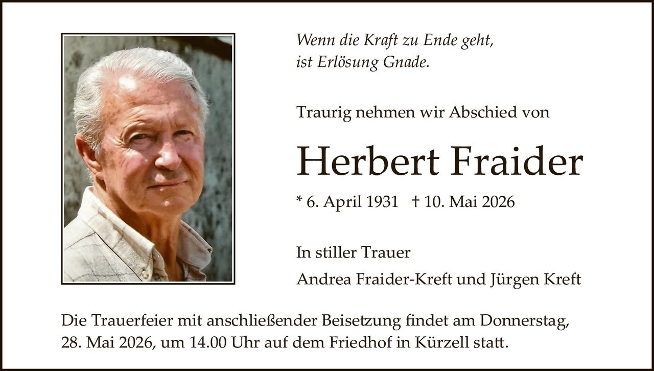 <p>Wenn die Kraft zu Ende geht,<br>ist Erlösung Gnade.</p><p>Traurig nehmen wir Abschied von</p><p><strong>Herbert Fraider</strong><br>* 6. April 1931 † 10. Mai 2026</p><p>In stiller Trauer<br>Andrea Fraider-Kreft und Jürgen Kreft</p><p>Die Trauerfeier mit anschließender Beisetzung findet am Donnerstag,<br>28. Mai 2026, um 14.00 Uhr auf dem Friedhof in Kürzell statt.</p>