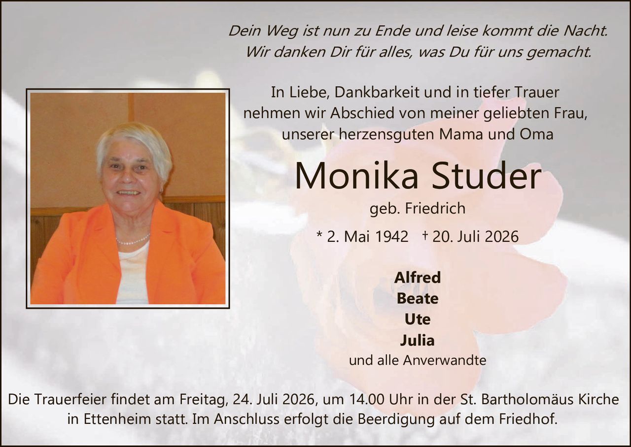 <p><i>Dein Weg ist nun zu Ende und leise kommt die Nacht.<br/>Wir danken Dir für alles, was Du für uns gemacht.</i></p><p>In Liebe, Dankbarkeit und in tiefer Trauer nehmen wir Abschied von meiner geliebten Frau, unserer herzensguten Mama und Oma</p><p><strong>Monika Studer</strong><br/>geb. Friedrich<br/>* 2. Mai 1942  † 20. Juli 2026</p><p>Alfred<br/>Beate<br/>Ute<br/>Julia<br/>und alle Anverwandte</p><p>Die Trauerfeier findet am Freitag, 24. Juli 2026, um 14.00 Uhr in der St. Bartholomäus Kirche in Ettenheim statt. Im Anschluss erfolgt die Beerdigung auf dem Friedhof.</p>