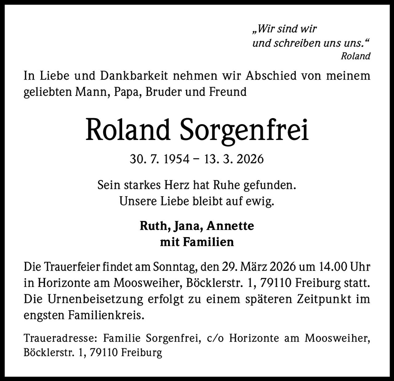 „Wir sind wir
und schreiben uns uns.“
Roland

In Liebe und Dankbarkeit nehmen wir Abschied von meinem
geliebten Mann, Papa, Bruder und Freund

Roland Sorgenfrei
30. 7. 1954 – 13. 3. 2026
Sein starkes Herz hat Ruhe gefunden.
Unsere Liebe bleibt auf ewig.
Ruth, Jana, Annette
mit Familien
Die Trauerfeier findet am Sonntag, den 29. März 2026 um 14.00 Uhr
in Horizonte am Moosweiher, Böcklerstr. 1, 79110 Freiburg statt.
Die Urnenbeisetzung erfolgt zu einem späteren Zeitpunkt im
engsten Familienkreis.
Traueradresse: Familie Sorgenfrei, c/o Horizonte am Moosweiher,
Böcklerstr. 1, 79110 Freiburg