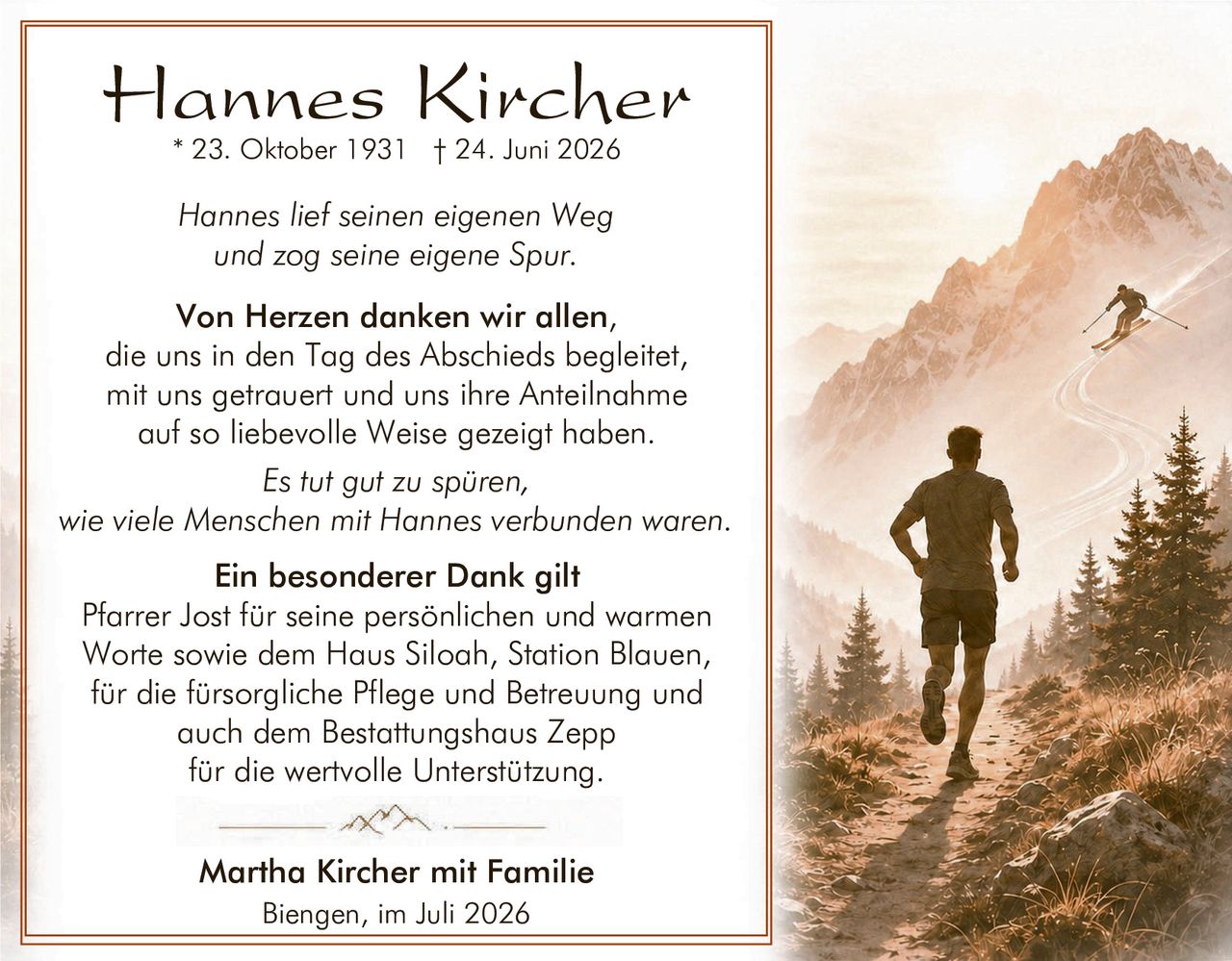 <p><strong>Hannes Kircher</strong><br/>* 23. Oktober 1931 † 24. Juni 2026</p>

<p><i>Hannes lief seinen eigenen Weg<br/>und zog seine eigene Spur.</i></p>

<p><strong>Von Herzen danken wir allen,</strong><br/>die uns in den Tag des Abschieds begleitet,<br/>mit uns getrauert und uns ihre Anteilnahme<br/>auf so liebevolle Weise gezeigt haben.</p>

<p><i>Es tut gut zu spüren,<br/>wie viele Menschen mit Hannes verbunden waren.</i></p>

<p><strong>Ein besonderer Dank gilt</strong><br/>Pfarrer Jost für seine persönlichen und warmen<br/>Worte sowie dem Haus Siloah, Station Blauen,<br/>für die fürsorglische Pflege und Betreuung und<br/>auch dem Bestattungshaus Zepp<br/>für die wertvolle Unterstützung.</p>

<p><strong>Martha Kircher mit Familie</strong><br/>Biengen, im Juli 2026</p>