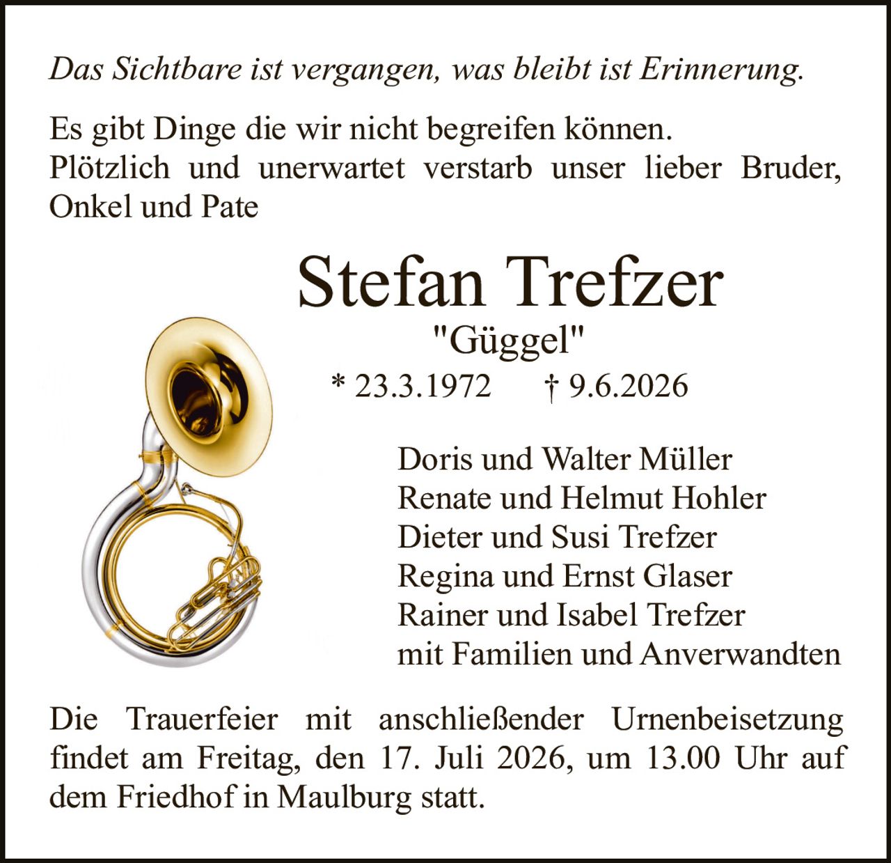 <p><i>Das Sichtbare ist vergangen, was bleibt ist Erinnerung.</i></p>

<p>Es gibt Dinge die wir nicht begreifen können. Plötzlich und unerwartet verstarb unser lieber Bruder, Onkel und Pate</p>

<p><strong>Stefan Trefzer</strong></p>

<p>"Güggel"<br/>
* 23.3.1972     † 9.6.2026</p>

<p>Doris und Walter Müller<br/>
Renate und Helmut Hohler<br/>
Dieter und Susi Trefzer<br/>
Regina und Ernst Glaser<br/>
Rainer und Isabel Trefzer<br/>
mit Familien und Anverwandten</p>

<p>Die Trauerfeier mit anschließender Urnenbeisetzung findet am Freitag, den 17. Juli 2026, um 13.00 Uhr auf dem Friedhof in Maulburg statt.</p>