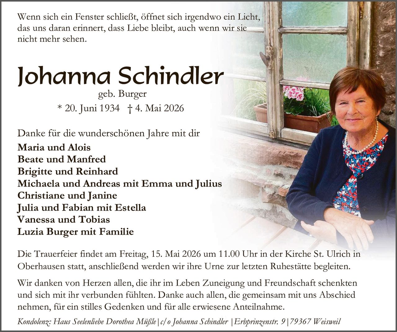 <p>Wenn sich ein Fenster schließt, öffnet sich irgendwo ein Licht, das uns daran erinnert, dass Liebe bleibt, auch wenn wir sie nicht mehr sehen.</p><p><strong>Johanna Schindler</strong><br>geb. Burger<br>* 20. Juni 1934 † 4. Mai 2026</p><p>Danke für die wunderschönen Jahre mit dir<br><strong>Maria und Alois</strong><br><strong>Beate und Manfred</strong><br><strong>Brigitte und Reinhard</strong><br><strong>Michaela und Andreas mit Emma und Julius</strong><br><strong>Christiane und Janine</strong><br><strong>Julia und Fabian mit Estella</strong><br><strong>Vanessa und Tobias</strong><br><strong>Luzia Burger mit Familie</strong></p><p>Die Trauerfeier findet am Freitag, 15. Mai 2026 um 11.00 Uhr in der Kirche St. Ulrich in Oberhausen statt, anschließend werden wir ihre Urne zur letzten Ruhestätte begleiten.</p><p>Wir danken von Herzen allen, die ihr im Leben Zuneigung und Freundschaft schenkten und sich mit ihr verbunden fühlten. Danke auch allen, die gemeinsam mit uns Abschied nehmen, für ein stilles Gedenken und für alle erwiesene Anteilnahme.</p><p><em>Kondolenz: Haus Seelenliebe Dorothea Müßle | c/o Johanna Schindler | Erbprinzenstr. 9 | 79367 Weisweil</em></p>