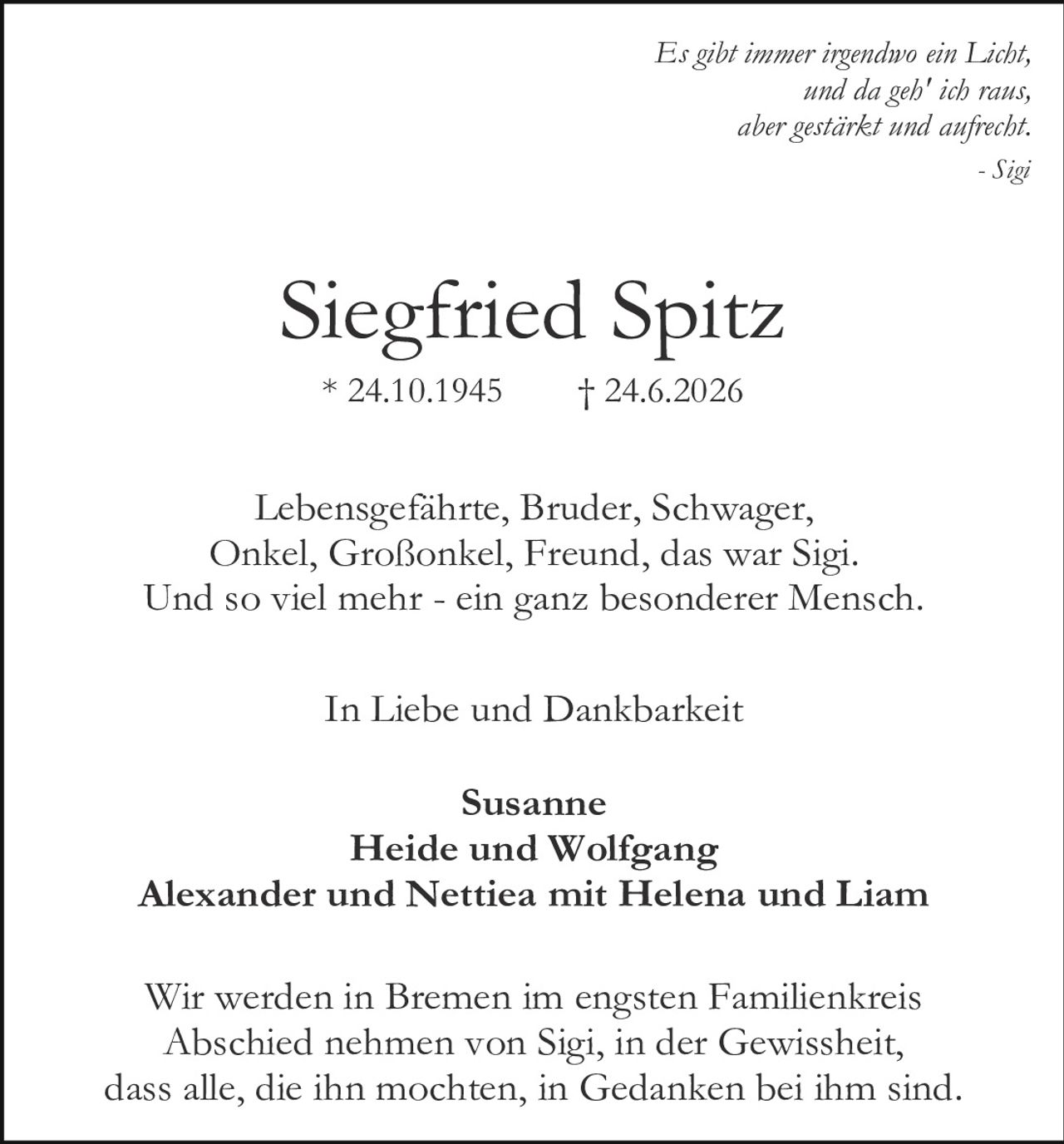 <p><i>Es gibt immer irgendwo ein Licht,<br>und da geh' ich raus,<br>aber gestärkt und anfrecht.</i><br>- Sigi</p><p><strong>Siegfried Spitz</strong><br>* 24.10.1945 † 24.6.2026</p><p>Lebensgefährte, Bruder, Schwager,<br>Onkel, Großonkel, Freund, das war Sigi.<br>Und so viel mehr - ein ganz besonderer Mensch.</p><p>In Liebe und Dankbarkeit</p><p><strong>Susanne<br>Heide und Wolfgang<br>Alexander und Nettiea mit Helena und Liam</strong></p><p>Wir werden in Bremen im engsten Familienkreis<br>Abschied nehmen von Sigi, in der Gewissheit,<br>dass alle, die ihn mochten, in Gedanken bei ihm sind.</p>