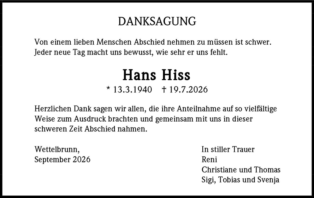 <strong>DANKSAGUNG</strong><br><br>Von einem lieben Menschen Abschied nehmen zu müssen ist schwer. Jeder neue Tag macht uns bewusst, wie sehr er uns fehlt.<br><br><strong>Hans Hiss</strong><br>* 13.3.1940   † 19.7.2026<br><br>Herzlichen Dank sagen wir allen, die ihre Anteilnahme auf so vielfältige Weise zum Ausdruck brachten und gemeinsam mit uns in dieser schweren Zeit Abschied nahmen.<br><br>Wettelbrunn,                                                In stiller Trauer<br>September 2026                                      Reni<br>                                                                  Christiane und Thomas<br>                                                                  Sigi, Tobias und Svenja