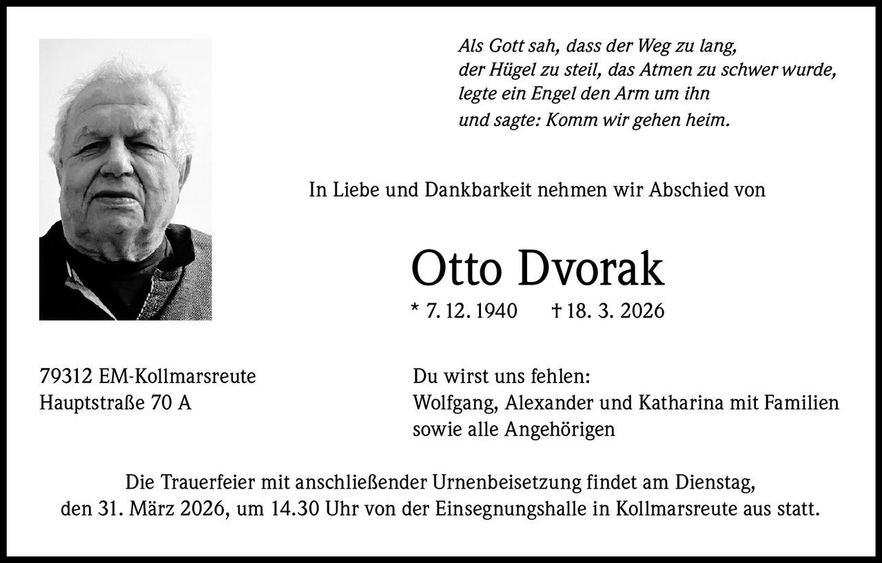 Als Gott sah, dass der Weg zu lang,
der Hügel zu steil, das Atmen zu schwer wurde,
legte ein Engel den Arm um ihn
und sagte: Komm wir gehen heim.

In Liebe und Dankbarkeit nehmen wir Abschied von

Otto Dvorak

* 7. 12. 1940
79312 EM-Kollmarsreute
Hauptstraße 70 A

† 18. 3. 2026

Du wirst uns fehlen:
Wolfgang, Alexander und Katharina mit Familien
sowie alle Angehörigen

Die Trauerfeier mit anschließender Urnenbeisetzung findet am Dienstag,
den 31. März 2026, um 14.30 Uhr von der Einsegnungshalle in Kollmarsreute aus statt.
