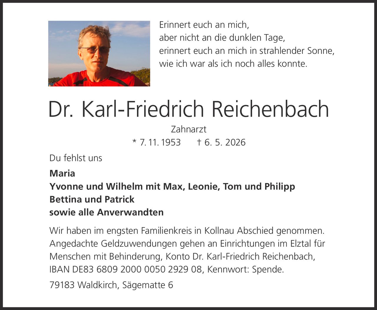 <p>Erinnert euch an mich,<br>aber nicht an die dunklen Tage,<br>erinnert euch an mich in strahlender Sonne,<br>wie ich war als ich noch alles konnte.</p><p><strong>Dr. Karl-Friedrich Reichenbach</strong><br>Zahnarzt<br>* 7.11.1953 † 6. 5. 2026</p><p>Du fehlst uns<br><strong>Maria</strong><br><strong>Yvonne und Wilhelm mit Max, Leonie, Tom und Philipp</strong><br><strong>Bettina und Patrick</strong><br><strong>sowie alle Anverwandten</strong></p><p>Wir haben im engsten Familienkreis in Kollnau Abschied genommen.<br>Angedachte Geldzuwendungen gehen an Einrichtungen im Elztal für<br>Menschen mit Behinderung, Konto Dr. Karl-Friedrich Reichenbach,<br>IBAN DE83 6809 2000 0050 2929 08, Kennwort: Spende.</p><p>79183 Waldkirch, Sägematte 6</p>