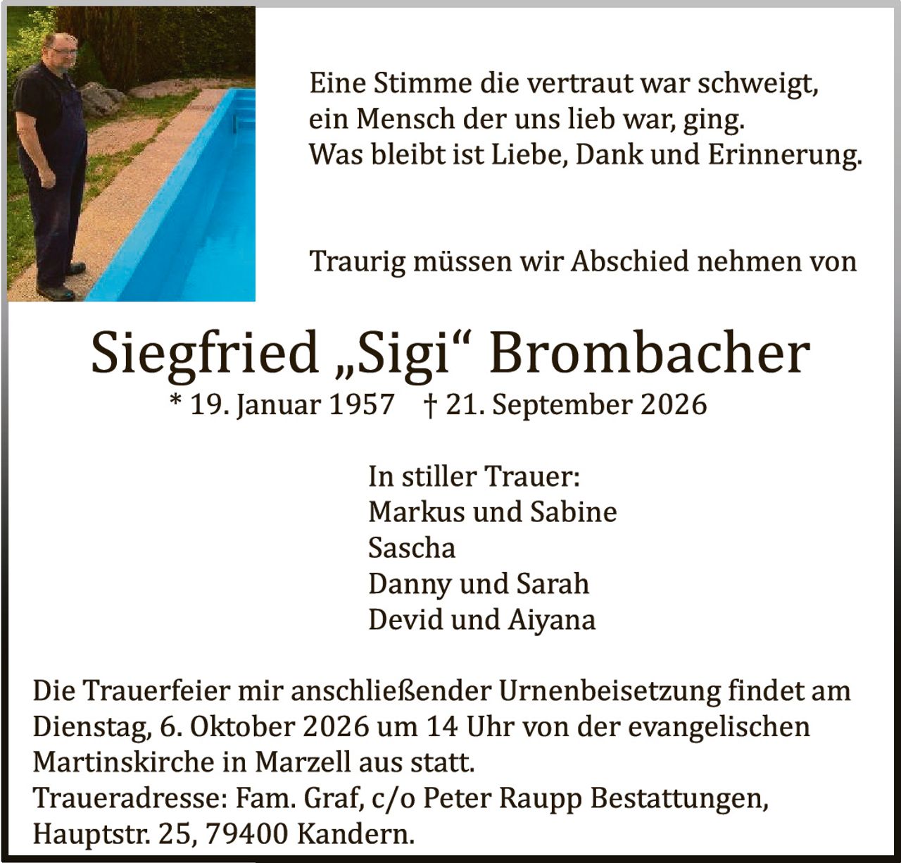 <p>Eine Stimme die vertraut war schweigt, ein Mensch der uns lieb war; ging. Was bleibt ist Liebe, Dank und Erinnerung.</p><p>Traurig müssen wir Abschied nehmen von</p><p><strong>Siegfried „Sigi" Brombacher</strong></p><p>* 19. Januar 1957 † 21. September 2026</p><p>In stiller Trauer:<br>Markus und Sabine<br>Sascha<br>Danny und Sarah<br>Devid und Aiyana</p><p>Die Trauerfeier mir anschließender Urnenbeisetzung findet am Dienstag, 6. Oktober 2026 um 14 Uhr von der evangelischen Martinskirche in Marzell aus statt.<br>Traueradresse: Fam. Graf, c/o Peter Raupp Bestattungen, Hauptstr. 25, 79400 Kandern.</p>