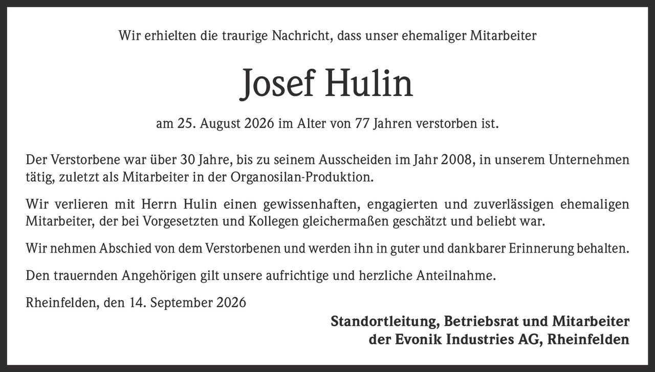 <p>Wir erhielten die traurige Nachricht, dass unser ehemaliger Mitarbeiter Josef Hulin am 25. August 2026 im Alter von 77 Jahren verstorben ist.</p>

<p>Der Verstorbene war über 30 Jahre, bis zu seinem Ausscheiden im Jahr 2008, in unserem Unternehmen tätig, zuletzt als Mitarbeiter in der Organosilan-Produktion.</p>

<p>Wir verlieren mit Herrn Hulin einen gewissenhaften, engagierten und zuverlässigen ehemaligen Mitarbeiter, der bei Vorgesetzten und Kollegen gleichermaßen geschätzt und beliebt war.</p>

<p>Wir nehmen Abschied von dem Verstorbenen und werden ihn in guter und dankbarer Erinnerung behalten.</p>

<p>Den trauernden Angehörigen gilt unsere aufrichtige und herzliche Anteilnahme.</p>

<p>Rheinfelden, den 14. September 2026</p>

<p><strong>Standortleitung, Betriebsrat und Mitarbeiter der Evonik Industries AG, Rheinfelden</strong></p>
