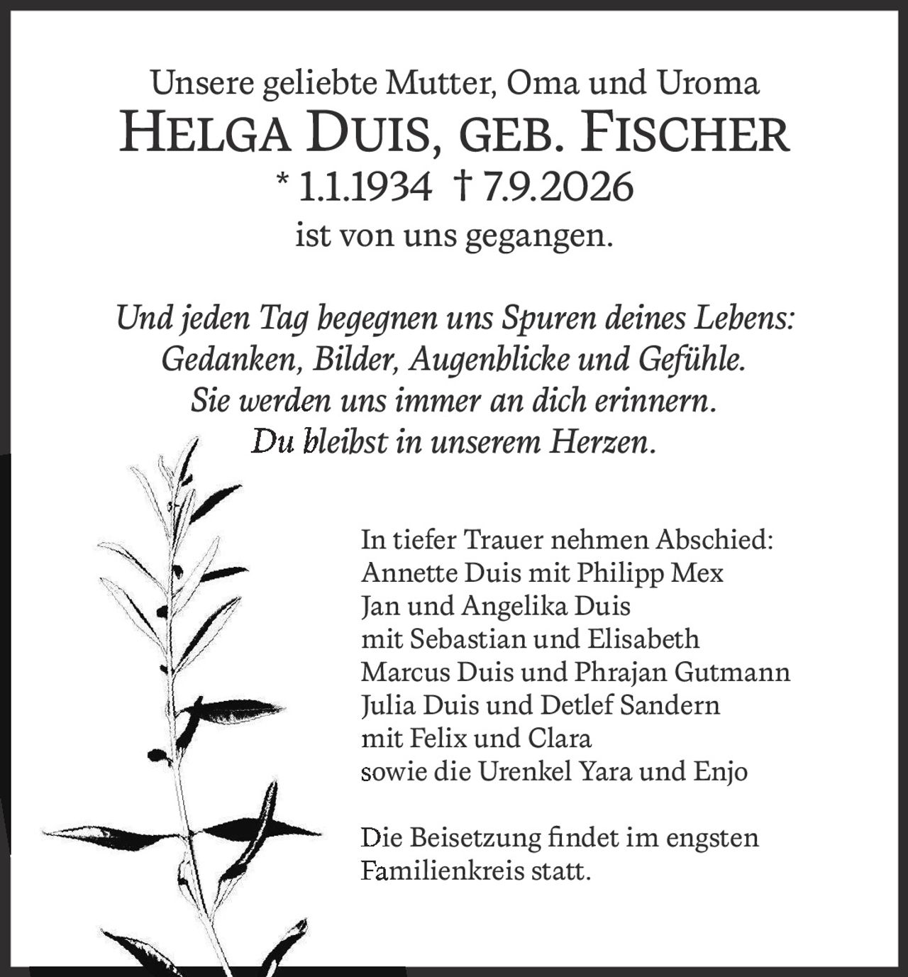 <p>Unsere geliebte Mutter, Oma und Uroma</p>
<p><strong>Helga Duis, geb. Fischer * 1.1.1934 † 7.9.2026</strong></p>
<p>ist von uns gegangen.</p>
<p><i>Und jeden Tag begegnen uns Spuren deines Lebens:<br>Gedanken, Bilder, Augenblicke und Gefühle.<br>Sie werden uns immer an dich erinnern.<br>Du bleibst in unserem Herzen.</i></p>
<p>In tiefer Trauer nehmen Abschied:</p>
<p>Annette Duis mit Philipp Mex<br>Jan und Angelika Duis<br>mit Sebastian und Elisabeth<br>Marcus Duis und Phrajan Gutmann<br>Julia Duis und Detlef Sandern<br>mit Felix und Clara<br>sowie die Urenkel Yara und Enjo</p>
<p>Die Beisetzung findet im engsten Familienkreis statt.</p>