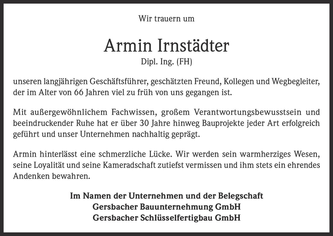 <p>Wir trauern um</p>
<p><strong>Armin Irnstädter</strong></p>
<p>Dipl. Ing. (FH)</p>
<p>unseren langjährigen Geschäftsführer, geschätzten Freund, Kollegen und Wegbegleiter, der im Alter von 66 Jahren viel zu früh von uns gegangen ist.</p>
<p>Mit außergewöhnlichem Fachwissen, großem Verantwortungsbewusstsein und beeindruckender Ruhe hat er über 30 Jahre hinweg Bauprojekte jeder Art erfolgreich geführt und unser Unternehmen nachhaltig geprägt.</p>
<p>Armin hinterlässt eine schmerzliche Lücke. Wir werden sein warmherziges Wesen, seine Loyalität und seine Kameradschaft zutiefst vermissen und ihm stets ein ehrendes Andenken bewahren.</p>
<p><strong>Im Namen der Unternehmen und der Belegschaft</strong></p>
<p>Gersbacher Bauunternehmung GmbH<br>Gersbacher Schlüsselfertighgbau GmbH</p>