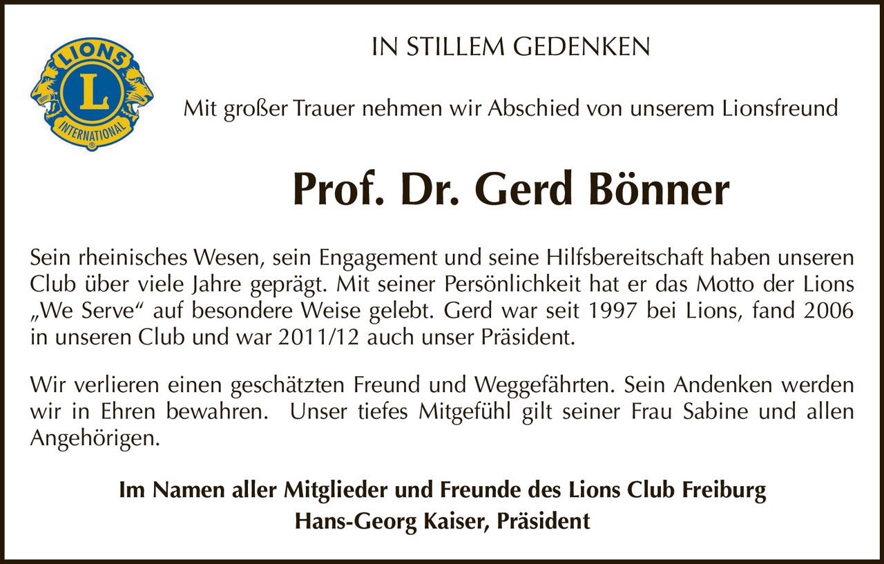 <p><strong>IN STILLEM GEDENKEN</strong></p>

<p>Mit großer Trauer nehmen wir Abschied von unserem Lionsfreund</p>

<p><strong>Prof. Dr. Gerd Bönner</strong></p>

<p>Sein rheinisches Wesen, sein Engagement und seine Hilfsbereitschaft haben unseren Club über viele Jahre geprägt. Mit seiner Persönlichkeit hat er das Motto der Lions „We Serve" auf besondere Weise gelebt. Gerd war seit 1997 bei Lions, fand 2006 in unseren Club und war 2011/12 auch unser Präsident.</p>

<p>Wir verlieren einen geschätzten Freund und Weggefährten. Sein Andenken werden wir in Ehren bewahren. Unser tiefes Mitgefühl gilt seiner Frau Sabine und allen Angehörigen.</p>

<p>Im Namen aller Mitglieder und Freunde des Lions Club Freiburg<br>Hans-Georg Kaiser, Präsident</p>