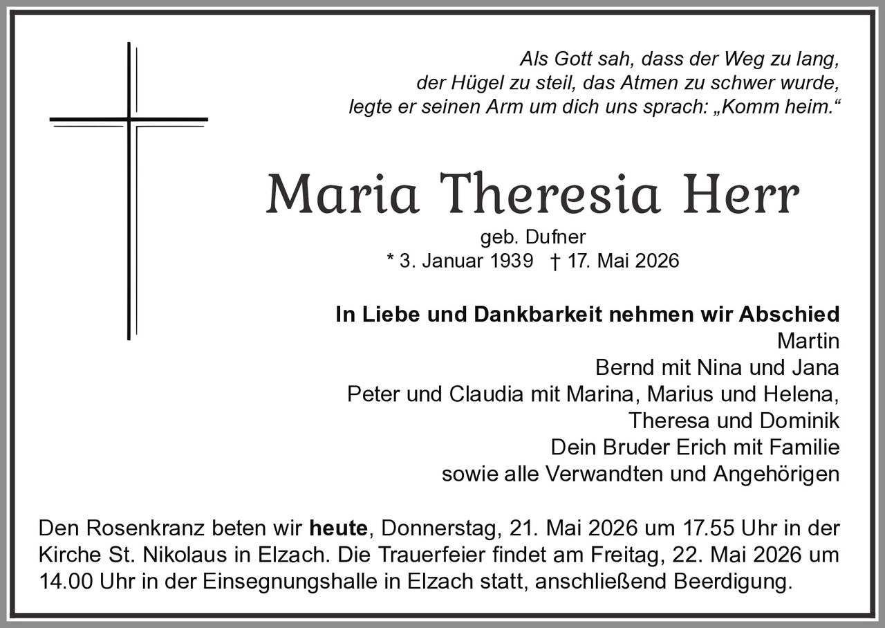 <p>Als Gott sah, dass der Weg zu lang,<br>der Hügel zu steil, das Atmen zu schwer wurde,<br>legte er seinen Arm um dich uns sprach: „Komm heim.“</p><p><strong>Maria Theresia Herr</strong><br>geb. Dufner<br>* 3. Januar 1939 † 17. Mai 2026</p><p><strong>In Liebe und Dankbarkeit nehmen wir Abschied</strong><br>Martin<br>Bernd mit Nina und Jana<br>Peter und Claudia mit Marina, Marius und Helena,<br>Theresa und Dominik<br>Dein Bruder Erich mit Familie<br>sowie alle Verwandten und Angehörigen</p><p>Den Rosenkranz beten wir <strong>heute</strong>, Donnerstag, 21. Mai 2026 um 17.55 Uhr in der<br>Kirche St. Nikolaus in Elzach. Die Trauerfeier findet am Freitag, 22. Mai 2026 um<br>14.00 Uhr in der Einsegnungshalle in Elzach statt, anschließend Beerdigung.</p>