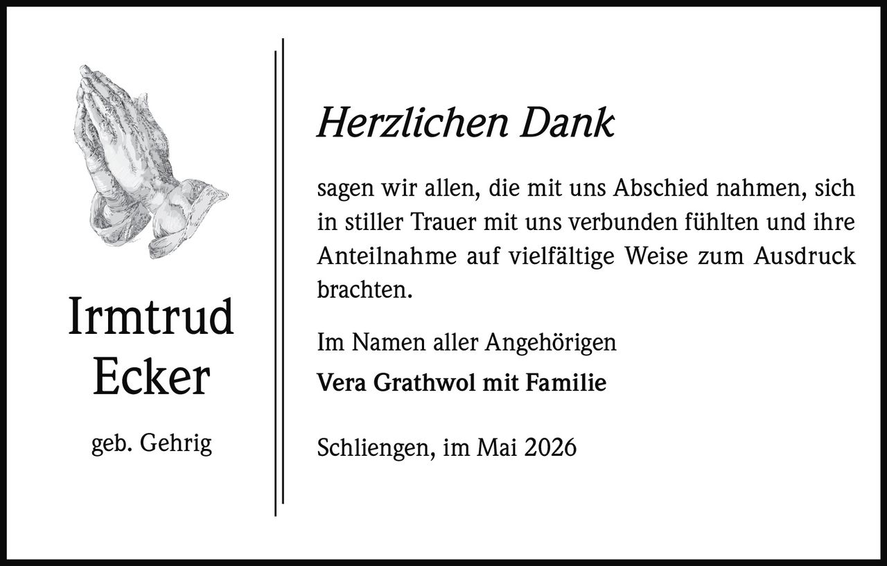 Herzlichen Dank

Irmtrud
Ecker
geb. Gehrig

sagen wir allen, die mit uns Abschied nahmen, sich
in stiller Trauer mit uns verbunden fühlten und ihre
Anteilnahme auf vielfältige Weise zum Ausdruck
brachten.
Im Namen aller Angehörigen
Vera Grathwol mit Familie
Schliengen, im Mai 2026