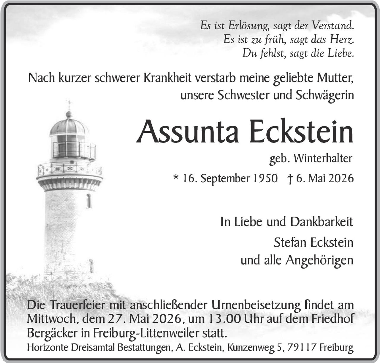 <p>Es ist Erlösung, sagt der Verstand.<br>Es ist zu früh, sagt das Herz.<br>Du fehlst, sagt die Liebe.</p><p>Nach kurzer schwerer Krankheit verstarb meine geliebte Mutter,<br>unsere Schwester und Schwägerin</p><p><strong>Assunta Eckstein</strong><br>geb. Winterhalter<br>* 16. September 1950 † 6. Mai 2026</p><p>In Liebe und Dankbarkeit<br>Stefan Eckstein<br>und alle Angehörigen</p><p>Die Trauerfeier mit anschließender Urnenbeisetzung findet am<br>Mittwoch, dem 27. Mai 2026, um 13.00 Uhr auf dem Friedhof<br>Bergäcker in Freiburg-Littenweiler statt.</p><p>Horizonte Dreisamtal Bestattungen, A. Eckstein, Kunzenweg 5, 79117 Freiburg</p>