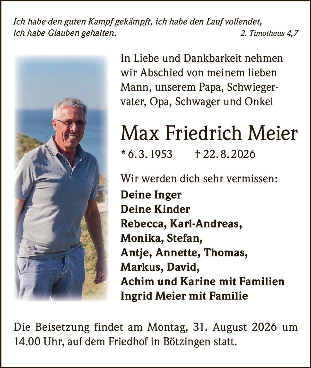 <p><i>Ich habe den guten Kampf gekämpft, ich habe den Lauf vollendet, ich habe Glauben gehalten.</i> 2. Timotheus 4,7</p>

<p>In Liebe und Dankbarkeit nehmen wir Abschied von meinem lieben Mann, unserem Papa, Schwiegervater, Opa, Schwager und Onkel</p>

<p><strong>Max Friedrich Meier</strong><br>
* 6. 3. 1953 † 22. 8. 2026</p>

<p>Wir werden dich sehr vermissen:<br>
<strong>Deine Inger</strong><br>
<strong>Deine Kinder</strong><br>
Rebecca, Karl-Andreas, Monika, Stefan, Antje, Annette, Thomas, Markus, David, Achim und Karine mit Familien<br>
Ingrid Meier mit Familie</p>

<p>Die Beisetzung findet am Montag, 31. August 2026 um 14.00 Uhr, auf dem Friedhof in Bötzingen statt.</p>