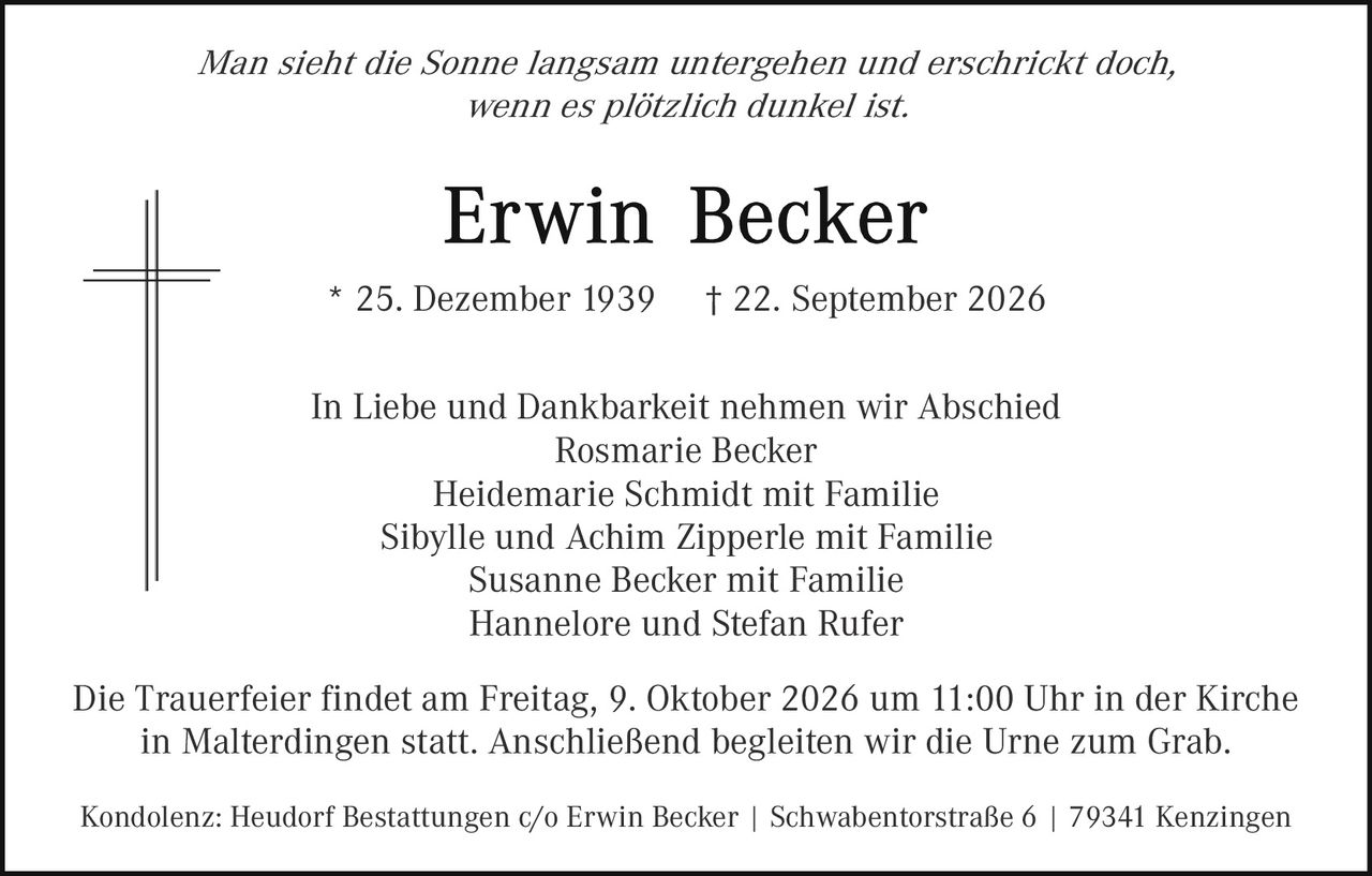 <p><i>Man sieht die Sonne langsam untergehen und erschrickt doch, wenn es plötzlich dunkel ist.</i></p>

<p><strong>Erwin Becker</strong></p>

<p>* 25. Dezember 1939   † 22. September 2026</p>

<p>In Liebe und Dankbarkeit nehmen wir Abschied<br/>
Rosmarie Becker<br/>
Heidemarie Schmidt mit Familie<br/>
Sibylle und Achim Zipperle mit Familie<br/>
Susanne Becker mit Familie<br/>
Hannelore und Stefan Rufer</p>

<p>Die Trauerfeier findet am Freitag, 9. Oktober 2026 um 11:00 Uhr in der Kirche in Malterdingen statt. Anschließend begleiten wir die Urne zum Grab.</p>

<p>Kondolenz: Heudorf Bestattungen c/o Erwin Becker | Schwabenlorstraße 6 | 79341 Kenzingen</p>