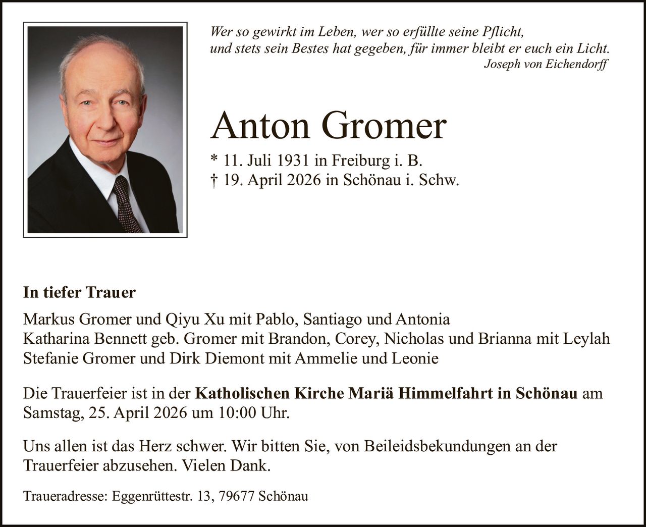 Wer so gewirkt im Leben, wer so erfüllte seine Pflicht,
und stets sein Bestes hat gegeben, für immer bleibt er euch ein Licht.
Joseph von Eichendorff

Anton Gromer
* 11. Juli 1931 in Freiburg i. B.
† 19. April 2026 in Schönau i. Schw.

In tiefer Trauer
Markus Gromer und Qiyu Xu mit Pablo, Santiago und Antonia
Katharina Bennett geb. Gromer mit Brandon, Corey, Nicholas und Brianna mit Leylah
Stefanie Gromer und Dirk Diemont mit Ammelie und Leonie
Die Trauerfeier ist in der Katholischen Kirche Mariä Himmelfahrt in Schönau am
Samstag, 25. April 2026 um 10:00 Uhr.
Uns allen ist das Herz schwer. Wir bitten Sie, von Beileidsbekundungen an der
Trauerfeier abzusehen. Vielen Dank.
Traueradresse: Eggenrüttestr. 13, 79677 Schönau