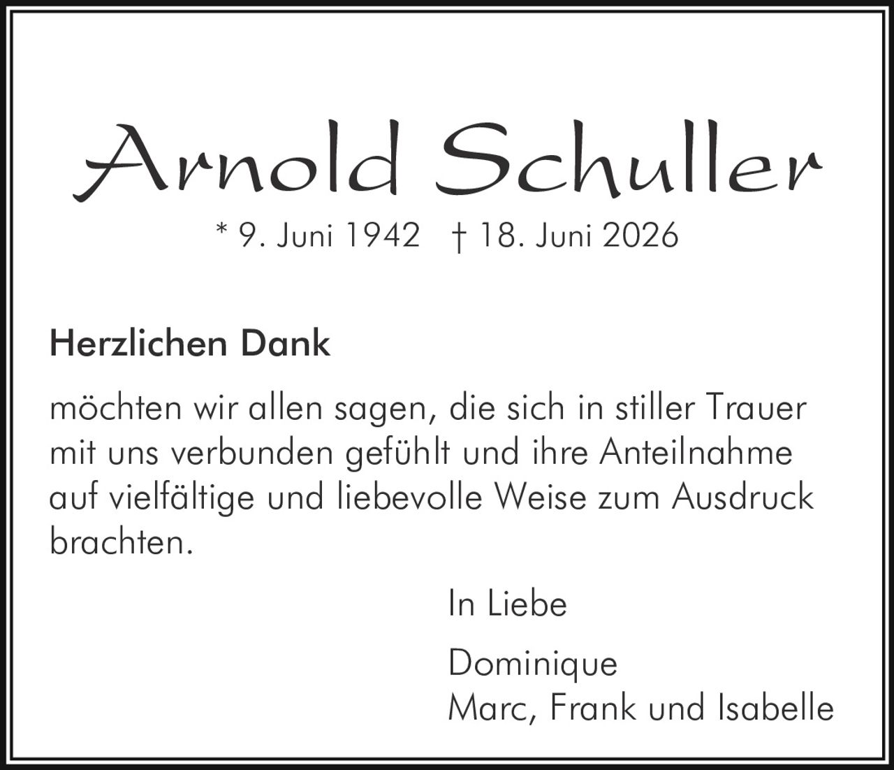 <p><strong>Arnold Schuller</strong><br>* 9. Juni 1942 † 18. Juni 2026</p><p><strong>Herzlichen Dank</strong></p><p>möchten wir allen sagen, die sich in stiller Trauer mit uns verbunden gefühlt und ihre Anteilnahme auf vielfältige und liebevolle Weise zum Ausdruck brachten.</p><p>In Liebe<br>Dominique<br>Marc, Frank und Isabelle</p>