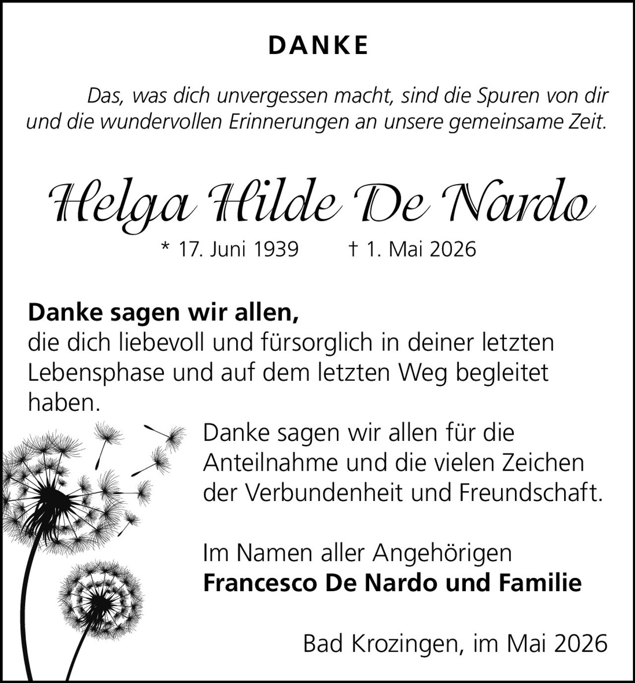 <p><strong>DANKE</strong></p><p>Das, was dich unvergessen macht, sind die Spuren von dir <br>und die wundervollen Erinnerungen an unsere gemeinsame Zeit.</p><p><strong>Helga Hilde De Nardo</strong><br>* 17. Juni 1939 &dagger; 1. Mai 2026</p><p><strong>Danke sagen wir allen,</strong><br>die dich liebevoll und f&uuml;rsorglich in deiner letzten <br>Lebensphase und auf dem letzten Weg begleitet <br>haben.</p><p>Danke sagen wir allen f&uuml;r die <br>Anteilnahme und die vielen Zeichen <br>der Verbundenheit und Freundschaft.</p><p>Im Namen aller Angeh&ouml;rigen<br><strong>Francesco De Nardo und Familie</strong></p><p>Bad Krozingen, im Mai 2026</p>