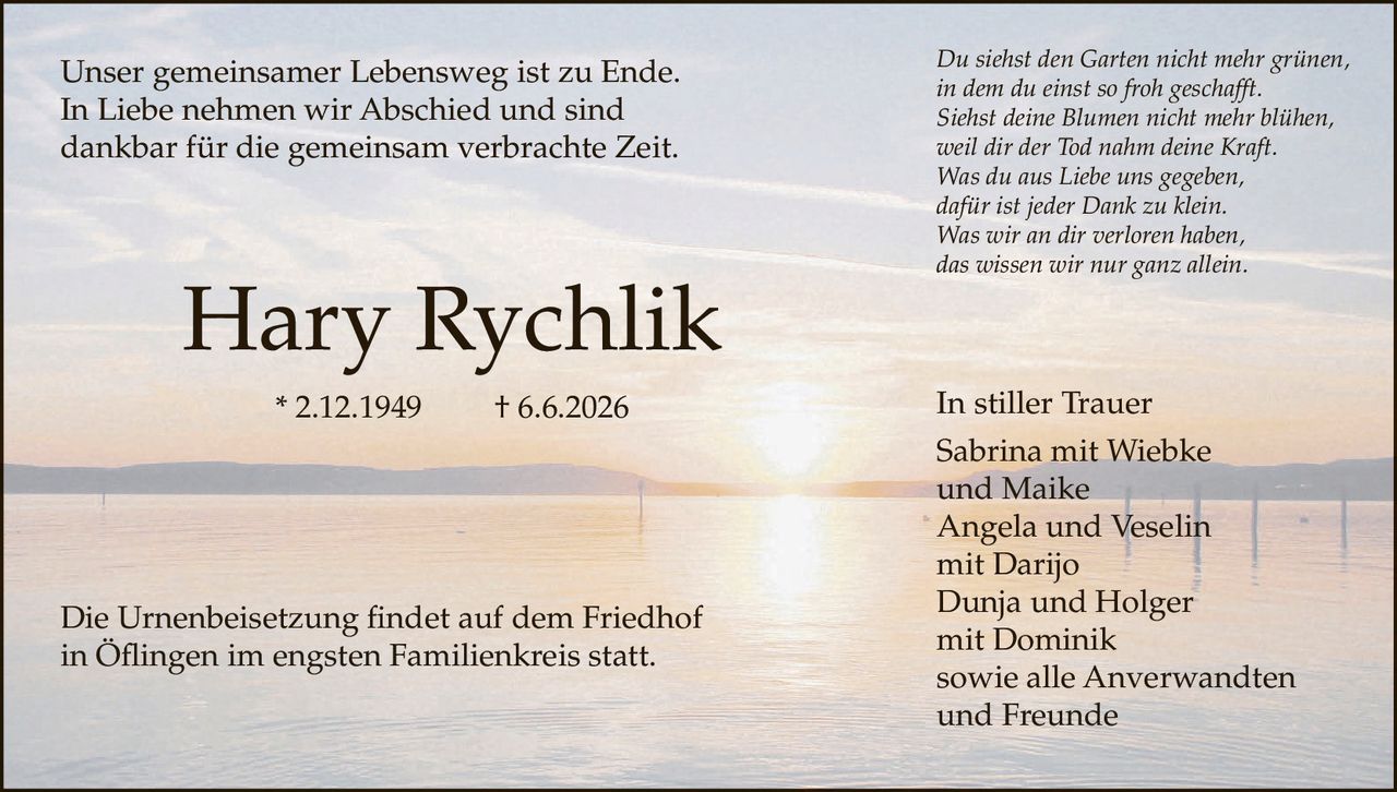 <p>Unser gemeinsamer Lebensweg ist zu Ende. In Liebe nehmen wir Abschied und sind dankbar für die gemeinsam verbrachte Zeit.</p><p>Hary Rychlik * 2.12.1949 † 6.6.2026</p><p>Die Urnenbeisetzung findet auf dem Friedhof in Öflingen im engsten Familienkreis statt.</p><p><i>Du siehst den Garten nicht mehr grünen,<br>in dem du einst so froh geschafft.<br>Siehst deine Blumen nicht mehr blühen,<br>weil dir der Tod nahm deine Kraft.<br>Was du aus Liebe uns gegeben,<br>dafür ist jeder Dank zu klein.<br>Was wir an dir verloren haben,<br>das wissen wir nur ganz allein.</i></p><p>In stiller Trauer<br>Sabrina mit Wiebke<br>und Maike<br>Angela und Veselin<br>mit Darijo<br>Dunja und Holger<br>mit Dominik<br>sowie alle Anverwandten<br>und Freunde</p>