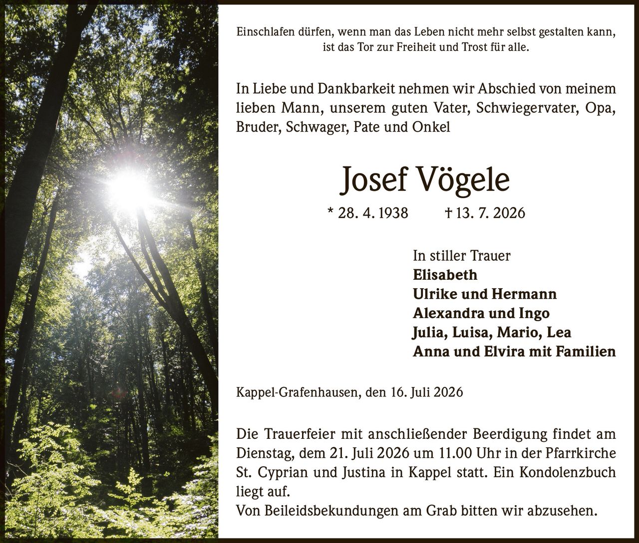 <p>Einschlafen dürfen, wenn man das Leben nicht mehr selbst gestalten kann, ist das Tor zur Freiheit und Trost für alle.</p>

<p>In Liebe und Dankbarkeit nehmen wir Abschied von meinem lieben Mann, unserem guten Vater, Schwiegervater, Opa, Bruder, Schwager, Pate und Onkel</p>

<p><strong>Josef Vögele</strong><br/>* 28. 4. 1938 † 13. 7. 2026</p>

<p>In stiller Trauer<br/>Elisabeth<br/>Ulrike und Hermann<br/>Alexandra und Ingo<br/>Julia, Luisa, Mario, Lea<br/>Anna und Elvira mit Familien</p>

<p>Kappel-Grafenhausen, den 16. Juli 2026</p>

<p>Die Trauerfeier mit anschließender Beerdigung findet am Dienstag, dem 21. Juli 2026 um 11.00 Uhr in der Pfarrkirche St. Cyprian und Justina in Kappel statt. Ein Kondolenzbuch liegt auf.</p>

<p>Von Beileidsbekundungen am Grab bitten wir abzusehen.</p>